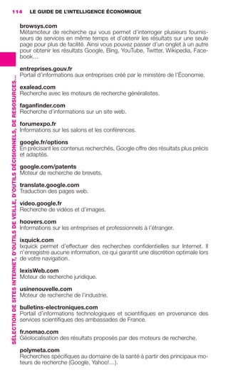 114                                                                                          LE GUIDE DE L’INTELLIGENCE ÉCONOMIQUE

                                                                                                          browsys.com
                                                                                                          Métamoteur de recherche qui vous permet d’interroger plusieurs fournis-
                                                                                                          seurs de services en même temps et d’obtenir les résultats sur une seule
                                                                                                          page pour plus de facilité. Ainsi vous pouvez passer d’un onglet à un autre
                                                                                                          pour obtenir les résultats Google, Bing, YouTube, Twitter, Wikipedia, Face-
                                                                                                          book…

                                                                                                          entreprises.gouv.fr
                                                                                                          Portail d’informations aux entreprises créé par le ministère de l’Économie.
                 SÉLECTION DE SITES INTERNET, D’OUTILS DE VEILLE, D’OUTILS DÉCISIONNELS, DE RESOSURCES…




                                                                                                          exalead.com
                                                                                                          Recherche avec les moteurs de recherche généralistes.

                                                                                                          faganﬁnder.com
                                                                                                          Recherche d’informations sur un site web.

                                                                                                          forumexpo.fr
                                                                                                          Informations sur les salons et les conférences.

                                                                                                          google.fr/options
                                                                                                          En précisant les contenus recherchés, Google offre des résultats plus précis
                                                                                                          et adaptés.

                                                                                                          google.com/patents
                                                                                                          Moteur de recherche de brevets.

                                                                                                          translate.google.com
                                                                                                          Traduction des pages web.

                                                                                                          video.google.fr
                                                                                                          Recherche de vidéos et d’images.

                                                                                                          hoovers.com
                                                                                                          Informations sur les entreprises et professionnels à l’étranger.

                                                                                                          ixquick.com
                                                                                                          Ixquick permet d’effectuer des recherches conﬁdentielles sur Internet. Il
                                                                                                          n’enregistre aucune information, ce qui garantit une discrétion optimale lors
                                                                                                          de votre navigation.

                                                                                                          lexisWeb.com
                                                                                                          Moteur de recherche juridique.

                                                                                                          usinenouvelle.com
                                                                                                          Moteur de recherche de l’industrie.

                                                                                                          bulletins-electroniques.com
                                                                                                          Portail d’informations technologiques et scientiﬁques en provenance des
                                                                                                          services scientiﬁques des ambassades de France.

                                                                                                          fr.nomao.com
                                                                                                          Géolocalisation des résultats proposés par des moteurs de recherche.

                                                                                                          polymeta.com
                                                                                                          Recherches spéciﬁques au domaine de la santé à partir des principaux mo-
                                                                                                          teurs de recherche (Google, Yahoo!…).




104-127 GDR IE 120612.indd 114                                                                                                                                                                   05/07/12 09:48
Cyan quadriMagenta quadriJaune quadriNoir quadriPantone 1797U
     quadriMagenta quadriJaune quadriNoir quadriPantone                                                                                                     Sicogif Certified PDF LES PAOISTES
 