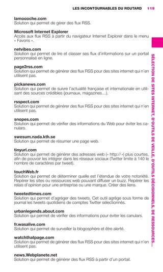LES INCONTOURNABLES DU ROUTARD        119

                     lamoooche.com
                     Solution qui permet de gérer des ﬂux RSS.

                     Microsoft Internet Explorer
                     Accès aux ﬂux RSS à partir du navigateur Internet Explorer dans le menu
                     « Favoris ».

                     netvibes.com
                     Solution qui permet de lire et classer ses ﬂux d’informations sur un portail




                                                                                                         SÉLECTION DE SITES INTERNET, D’OUTILS DE VEILLE, D’OUTILS DÉCISIONNELS, DE RESSOURCES…
                     personnalisé en ligne.

                     page2rss.com
                     Solution qui permet de générer des ﬂux RSS pour des sites internet qui n’en
                     utilisent pas.

                     pickanews.com
                     Solution qui permet de suivre l’actualité française et internationale en utili-
                     sant des sources crédibles (journaux, magazines…).

                     rsspect.com
                     Solution qui permet de générer des ﬂux RSS pour des sites internet qui n’en
                     utilisent pas.

                     snopes.com
                     Solution qui permet de vériﬁer des informations du Web pour éviter les ca-
                     nulars.

                     swesum.nada.kth.se
                     Solution qui permet de résumer une page web.

                     tinyurl.com
                     Solution qui permet de générer des adresses web (« http:// ») plus courtes,
                     aﬁn de pouvoir les intégrer dans les réseaux sociaux (Twitter limite à 140 le
                     nombre de caractères par tweet).

                     touchWeb.fr
                     Solution qui permet de déterminer quelle est l’étendue de votre notoriété.
                     Repérer les sites ou ressources web pouvant diffuser un buzz. Repérer les
                     relais d’opinion pour une entreprise ou une marque. Créer des liens.

                     tweetedtimes.com
                     Solution qui permet d’agréger des tweets. Cet outil agrège sous forme de
                     journal les tweets quotidiens de comptes Twitter sélectionnés.

                     urbanlegends.about.com
                     Solution qui permet de vériﬁer des informations pour éviter les canulars.

                     fr.wasalive.com
                     Solution qui permet de surveiller la blogosphère et être alerté.

                     watchthatpage.com
                     Solution qui permet de générer des ﬂux RSS pour des sites internet qui n’en
                     utilisent pas.

                     news.Webplanete.net
                     Solution qui permet de générer des ﬂux RSS à partir d’un portail.




104-127 GDR IE 120612.indd 119                                                                                                                                                                    05/07/12 09:48
Cyan quadriMagenta quadriJaune quadriNoir quadriPantone 1797U
     quadriMagenta quadriJaune quadriNoir quadriPantone                   Sicogif Certified PDF LES PAOISTES
 