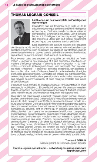 12       LE GUIDE DE L’INTELLIGENCE ÉCONOMIQUE



                        THOMAS LEGRAIN CONSEIL
                                               L’inﬂuence, un des trois volets de l’intelligence
                                               économique
                                               Considérer que les fonctions de la veille et de la
                                               sécurité économique sufﬁsent à déﬁnir l’intelligence
                                               économique, c’est faire peu de cas de sa troisième
                                               composante, la fonction d’inﬂuence. Loin d’être une
                                               ﬁn en soi, l’intelligence économique est l’agrégat
                                               des moyens à utiliser par tout acteur, notamment
                                               économique, pour renforcer sa compétitivité.
                                               Non seulement ces acteurs doivent être capables
                        de décrypter et de contrecarrer les manœuvres informationnelles sus-
                        ceptibles d’écorner, voire de détruire leur image et leur stratégie, mais ils
                        doivent aussi mettre en œuvre, dans le cadre d’une démarche offensive,
                        des actions de communication d’inﬂuence et de lobbying.
                        Pour évoluer dans une société qui se qualiﬁe de « société de l’infor-
                        mation », recourir à des stratégies et à des expertises spéciﬁques en
                        matière d’inﬂuence (directes – comme la communication –, ou indi-
                        rectes – comme le lobbying) est devenu une nécessité. Trop souvent,
                        les mots « inﬂuence », « lobbying » sont mal interprétés, car assimilés à
                        la corruption et au traﬁc d’inﬂuence, bien loin de la réalité des stratégies
                        d’inﬂuence professionnelles. Conduites en groupe ou individuellement,
                        celles-ci impliquent méthode et précision dans le choix des messages et
                        des moyens de communication, et donc l’analyse préalable des forces
                        et des faiblesses.
                        L’inﬂuence peut prendre de multiples formes : l’argumentation, la mise
                        en valeur, la mobilisation… Encore faut-il, pour en tirer un maximum d’ef-
                        ﬁcacité, acquérir la bonne information au bon moment, fruit naturel d’une
                        veille mise en œuvre pour évaluer les risques et les opportunités.
                        C’est dans cet esprit qu’agit le cabinet Thomas Legrain Conseil : son ob-
                        jectif est de mettre en place une stratégie d’inﬂuence à même de valoriser
                        les atouts et de défendre les intérêts de ses clients dans un monde tou-
                        jours plus complexe. Cette stratégie d’inﬂuence se traduit par des actions
                        de communication visant à convaincre ou à dissuader les acteurs déci-
                        sionnaires ou inﬂuents, tant en interne qu’en externe, alliés naturels ou
                        alliés potentiels. Les moyens mis en œuvre sont multiformes : campagnes
                        d’information et de sensibilisation, gestion de l’image, diagnostic des re-
                        lations avec l’environnement – notamment sur Internet –, gestion des
                        relations presse et des relais d’opinion, développement de supports de
                        communication à même d’alimenter les réseaux d’inﬂuence, stratégies
                        de marketing de soi, séminaires de formation… Les messages conçus
                        par Thomas Legrain Conseil, en fonction de leurs ﬁnalités et de leurs
                        cibles, portent des stratégies de communication et d’inﬂuence adaptées
                        et efﬁcaces pour le compte de ses divers clients : entreprises, organisa-
                        tions professionnelles, institutionnels et personnalités de la société civile.

                                                                              Thomas LEGRAIN
                                                         Associé gérant de Thomas Legrain Conseil

                          thomas-legrain-conseil.com – networking-business-club.com
                                                                     legrain2sel.com




001-012 GDR IE 120612.indd 12                                                                                05/07/12 09:38
Cyan quadriMagenta quadriJaune quadriNoir quadriPantone 1797U
     quadriMagenta quadriJaune quadriNoir quadriPantone                 Sicogif Certified PDF LES PAOISTES
 