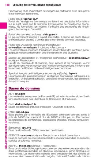122                                                                                          LE GUIDE DE L’INTELLIGENCE ÉCONOMIQUE

                                                                                                          Croisssance et de Vulnérabilité développés en partenariat avec Groupama
                                                                                                          et sa ﬁliale Gan assurances.

                                                                                                          Portail de l’IE : portail-ie.fr
                                                                                                          Portail de l’intelligence économique contenant les principales informations
                                                                                                          sur le sujet, telles que la déﬁnition, l’organisation de l’intelligence écono-
                                                                                                          mique, les formations, les métiers, l’annuaire des entreprises de l’intelli-
                                                                                                          gence économique, l’actualité…
                 SÉLECTION DE SITES INTERNET, D’OUTILS DE VEILLE, D’OUTILS DÉCISIONNELS, DE RESSOURCES…




                                                                                                          Portail des données publiques : data.gouv.fr
                                                                                                          Le gouvernement français a ouvert son portail. Il permet un accès libre et
                                                                                                          une réutilisation gratuite d’un très grand nombre de données publiques.

                                                                                                          Portail des universités numériques thématiques :
                                                                                                          universites-numeriques.fr rubrique « Ressources »
                                                                                                          Les universités numériques thématiques rassemblent des contenus péda-
                                                                                                          gogiques validés à destination des enseignants et des étudiants.

                                                                                                          Service de coordination à l’intelligence économique : economie.gouv.fr
                                                                                                          rubrique « Ressources »
                                                                                                          Ce site du ministère de l’Économie, des Finances et de l’Industrie, fournit
                                                                                                          des documents variés concernant l’intelligence économique. Il informe sur
                                                                                                          les actions de l’État en matière d’intelligence économique.

                                                                                                          Syndicat français de l’intelligence économique (Synﬁe) : fepie.fr
                                                                                                          Un annuaire des professionnels en intelligence économique adhérents à la
                                                                                                          fédération, un bulletin d’adhésion, des textes fondamentaux, des articles et
                                                                                                          des communiqués.

                                                                                                          Bases de données
                                                                                                          AEF : aef.cci.fr
                                                                                                          L’annuaire des entreprises de France (AEF) est le ﬁchier national des 2 mil-
                                                                                                          lions d’entreprises des Chambres de Commerce et d’Industrie.

                                                                                                          Dadi : dadi.univ-lyon1.fr
                                                                                                          Bases de données gratuites créées par l’université de Lyon 1.

                                                                                                          ERIC : eric.ed.gov
                                                                                                          Base publiée par le ministère de l’Éducation américain donnant accès à
                                                                                                          près de 14 000 documents et plus de 20 000 articles par an. Elle contient
                                                                                                          les références de conférences, publications ofﬁcielles, thèses, travaux uni-
                                                                                                          versitaires.

                                                                                                          Espacenet : epo.org
                                                                                                          Base de données de l’Ofﬁce européen des brevets.

                                                                                                          FRANCIS : csa.com rubrique « Products » et « Arts & humanities »
                                                                                                          Base de données qui couvre l’essentiel de la littérature mondiale en sciences
                                                                                                          sociales et sciences humaines.

                                                                                                          INSPEC : theiet.org rubrique « Ressources »
                                                                                                          Base de données bibliographiques contenant des références avec résumés
                                                                                                          dans la littérature mondiale en physique, électronique, génie électrique et
                                                                                                          informatique. Les documents signalés sont principalement des articles de
                                                                                                          revues et des communications de congrès, mais les 6,2 millions de notices




104-127 GDR IE 120612.indd 122                                                                                                                                                                 05/07/12 09:48
Cyan quadriMagenta quadriJaune quadriNoir quadriPantone 1797U
     quadriMagenta quadriJaune quadriNoir quadriPantone                                                                                                   Sicogif Certified PDF LES PAOISTES
 
