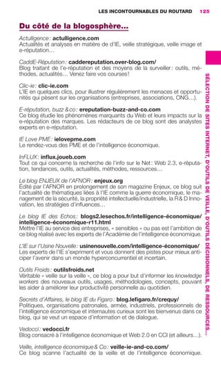 LES INCONTOURNABLES DU ROUTARD        125


                     Du côté de la blogosphère…
                     Actulligence : actulligence.com
                     Actualités et analyses en matière de d’IE, veille stratégique, veille image et
                     e-réputation…

                     CaddE-Réputation : caddereputation.over-blog.com/
                     Blog traitant de l’e-réputation et des moyens de la surveiller : outils, mé-
                     thodes, actualités… Venez faire vos courses !




                                                                                                         SÉLECTION DE SITES INTERNET, D’OUTILS DE VEILLE, D’OUTILS DÉCISIONNELS, DE RESSOURCES…
                     Clic-ie : clic-ie.com
                     L’IE en quelques clics, pour illustrer régulièrement les menaces et opportu-
                     nités qui pèsent sur les organisations (entreprises, associations, ONG…).

                     E-réputation, buzz & co : ereputation-buzz-and-co.com
                     Ce blog étudie les phénomènes marquants du Web et leurs impacts sur la
                     e-réputation des marques. Les rédacteurs de ce blog sont des analystes
                     experts en e-réputation.

                     IE Love PME : ielovepme.com
                     Le rendez-vous des PME et de l’intelligence économique.

                     InFLUX : inﬂux.joueb.com
                     Tout ce qui concerne la recherche de l’info sur le Net : Web 2.3, e-réputa-
                     tion, tendances, outils, actualités, méthodes, ressources…

                     Le blog ENJEUX de l’AFNOR : enjeux.org
                     Édité par l’AFNOR en prolongement de son magazine Enjeux, ce blog suit
                     l’actualité de thématiques liées à l’IE comme la guerre économique, le ma-
                     nagement de la sécurité, la propriété intellectuelle/industrielle, la R & D Inno-
                     vation, les stratégies d’inﬂuences…

                     Le blog IE des Echos : blogs2.lesechos.fr/intelligence-économique/
                     intelligence-économique-r11.html
                     Mettre l’IE au service des entreprises, « sensibles » ou pas est l’ambition de
                     ce blog réalisé avec les experts de l’Académie de l’intelligence économique.

                     L’IE sur l’Usine Nouvelle : usinenouvelle.com/intelligence-économique/
                     Les experts de l’IE s’expriment et vous donnent des pistes pour mieux anti-
                     ciper l’avenir dans un monde hyperconcurrentiel et incertain.

                     Outils Froids : outilsfroids.net
                     Véritable « veille sur la veille », ce blog a pour but d’informer les knowledge
                     workers des nouveaux outils, usages, méthodologies, concepts, pouvant
                     les aider à améliorer leur productivité personnelle au quotidien.

                     Secrets d’Affaires, le blog IE du Figaro : blog.leﬁgaro.fr/crequy/
                     Politiques, organisations patronales, armée, industriels, professionnels de
                     l’intelligence économique et internautes curieux sont les bienvenus dans ce
                     blog, qui se veut un espace d’information et de dialogue.

                     Vedocci : vedocci.fr
                     Blog consacré à l’intelligence économique et Web 2.0 en CCI (et ailleurs…).

                     Veille, intelligence économique & Co : veille-ie-and-co.com/
                     Ce blog scanne l’actualité de la veille et de l’intelligence économique.




104-127 GDR IE 120612.indd 125                                                                                                                                                                    05/07/12 09:48
Cyan quadriMagenta quadriJaune quadriNoir quadriPantone 1797U
     quadriMagenta quadriJaune quadriNoir quadriPantone                   Sicogif Certified PDF LES PAOISTES
 