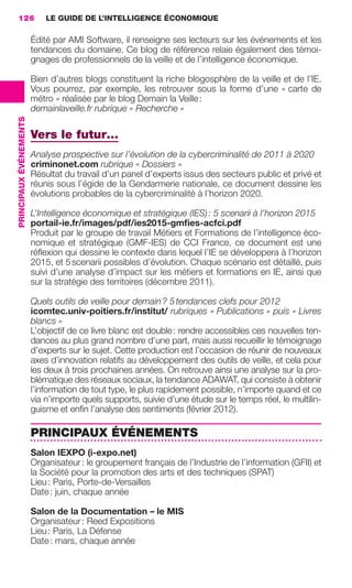 126                         LE GUIDE DE L’INTELLIGENCE ÉCONOMIQUE

                                         Édité par AMI Software, il renseigne ses lecteurs sur les événements et les
                                         tendances du domaine. Ce blog de référence relaie également des témoi-
                                         gnages de professionnels de la veille et de l’intelligence économique.

                                         Bien d’autres blogs constituent la riche blogosphère de la veille et de l’IE.
                                         Vous pourrez, par exemple, les retrouver sous la forme d’une « carte de
                                         métro » réalisée par le blog Demain la Veille :
                                         demainlaveille.fr rubrique « Recherche »
                 PRINCIPAUX ÉVÉNEMENTS




                                         Vers le futur…
                                         Analyse prospective sur l’évolution de la cybercriminalité de 2011 à 2020
                                         criminonet.com rubrique « Dossiers »
                                         Résultat du travail d’un panel d’experts issus des secteurs public et privé et
                                         réunis sous l’égide de la Gendarmerie nationale, ce document dessine les
                                         évolutions probables de la cybercriminalité à l’horizon 2020.

                                         L’Intelligence économique et stratégique (IES) : 5 scenarii à l’horizon 2015
                                         portail-ie.fr/images/pdf/ies2015-gmﬁes-acfci.pdf
                                         Produit par le groupe de travail Métiers et Formations de l’intelligence éco-
                                         nomique et stratégique (GMF-IES) de CCI France, ce document est une
                                         réﬂexion qui dessine le contexte dans lequel l’IE se développera à l’horizon
                                         2015, et 5 scenarii possibles d’évolution. Chaque scénario est détaillé, puis
                                         suivi d’une analyse d’impact sur les métiers et formations en IE, ainsi que
                                         sur la stratégie des territoires (décembre 2011).

                                         Quels outils de veille pour demain ? 5 tendances clefs pour 2012
                                         icomtec.univ-poitiers.fr/institut/ rubriques « Publications » puis « Livres
                                         blancs »
                                         L’objectif de ce livre blanc est double : rendre accessibles ces nouvelles ten-
                                         dances au plus grand nombre d’une part, mais aussi recueillir le témoignage
                                         d’experts sur le sujet. Cette production est l’occasion de réunir de nouveaux
                                         axes d’innovation relatifs au développement des outils de veille, et cela pour
                                         les deux à trois prochaines années. On retrouve ainsi une analyse sur la pro-
                                         blématique des réseaux sociaux, la tendance ADAWAT, qui consiste à obtenir
                                         l’information de tout type, le plus rapidement possible, n’importe quand et ce
                                         via n’importe quels supports, suivie d’une étude sur le temps réel, le multilin-
                                         guisme et enﬁn l’analyse des sentiments (février 2012).

                                         PRINCIPAUX ÉVÉNEMENTS
                                         Salon IEXPO (i-expo.net)
                                         Organisateur : le groupement français de l’Industrie de l’information (GFII) et
                                         la Société pour la promotion des arts et des techniques (SPAT)
                                         Lieu : Paris, Porte-de-Versailles
                                         Date : juin, chaque année

                                         Salon de la Documentation – le MIS
                                         Organisateur : Reed Expositions
                                         Lieu : Paris, La Défense
                                         Date : mars, chaque année




104-127 GDR IE 120612.indd 126                                                                                                 05/07/12 09:48
Cyan quadriMagenta quadriJaune quadriNoir quadriPantone 1797U
     quadriMagenta quadriJaune quadriNoir quadriPantone                                   Sicogif Certified PDF LES PAOISTES
 