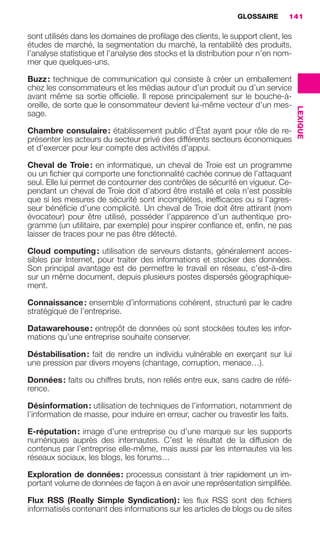 GLOSSAIRE       141

                     sont utilisés dans les domaines de proﬁlage des clients, le support client, les
                     études de marché, la segmentation du marché, la rentabilité des produits,
                     l’analyse statistique et l’analyse des stocks et la distribution pour n’en nom-
                     mer que quelques-uns.

                     Buzz : technique de communication qui consiste à créer un emballement
                     chez les consommateurs et les médias autour d’un produit ou d’un service
                     avant même sa sortie ofﬁcielle. Il repose principalement sur le bouche-à-
                     oreille, de sorte que le consommateur devient lui-même vecteur d’un mes-




                                                                                                       LEXIQUE
                     sage.

                     Chambre consulaire : établissement public d’État ayant pour rôle de re-
                     présenter les acteurs du secteur privé des différents secteurs économiques
                     et d’exercer pour leur compte des activités d’appui.

                     Cheval de Troie : en informatique, un cheval de Troie est un programme
                     ou un ﬁchier qui comporte une fonctionnalité cachée connue de l’attaquant
                     seul. Elle lui permet de contourner des contrôles de sécurité en vigueur. Ce-
                     pendant un cheval de Troie doit d’abord être installé et cela n’est possible
                     que si les mesures de sécurité sont incomplètes, inefﬁcaces ou si l’agres-
                     seur bénéﬁcie d’une complicité. Un cheval de Troie doit être attirant (nom
                     évocateur) pour être utilisé, posséder l’apparence d’un authentique pro-
                     gramme (un utilitaire, par exemple) pour inspirer conﬁance et, enﬁn, ne pas
                     laisser de traces pour ne pas être détecté.

                     Cloud computing : utilisation de serveurs distants, généralement acces-
                     sibles par Internet, pour traiter des informations et stocker des données.
                     Son principal avantage est de permettre le travail en réseau, c’est-à-dire
                     sur un même document, depuis plusieurs postes dispersés géographique-
                     ment.

                     Connaissance : ensemble d’informations cohérent, structuré par le cadre
                     stratégique de l’entreprise.

                     Datawarehouse : entrepôt de données où sont stockées toutes les infor-
                     mations qu’une entreprise souhaite conserver.

                     Déstabilisation : fait de rendre un individu vulnérable en exerçant sur lui
                     une pression par divers moyens (chantage, corruption, menace…).

                     Données : faits ou chiffres bruts, non reliés entre eux, sans cadre de réfé-
                     rence.

                     Désinformation : utilisation de techniques de l’information, notamment de
                     l’information de masse, pour induire en erreur, cacher ou travestir les faits.

                     E-réputation : image d’une entreprise ou d’une marque sur les supports
                     numériques auprès des internautes. C’est le résultat de la diffusion de
                     contenus par l’entreprise elle-même, mais aussi par les internautes via les
                     réseaux sociaux, les blogs, les forums…

                     Exploration de données : processus consistant à trier rapidement un im-
                     portant volume de données de façon à en avoir une représentation simpliﬁée.

                     Flux RSS (Really Simple Syndication) : les ﬂux RSS sont des ﬁchiers
                     informatisés contenant des informations sur les articles de blogs ou de sites




138-144 GDR IE 120612.indd 141                                                                                   05/07/12 09:54
Cyan quadriMagenta quadriJaune quadriNoir quadriPantone 1797U
     quadriMagenta quadriJaune quadriNoir quadriPantone              Sicogif Certified PDF LES PAOISTES
 