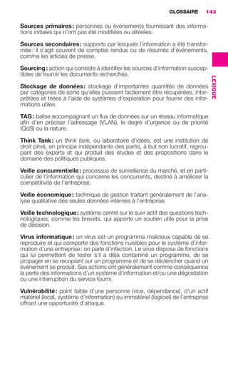GLOSSAIRE      143

                     Sources primaires : personnes ou événements fournissant des informa-
                     tions initiales qui n’ont pas été modiﬁées ou altérées.

                     Sources secondaires : supports par lesquels l’information a été transfor-
                     mée : il s’agit souvent de comptes rendus ou de résumés d’événements,
                     comme les articles de presse.

                     Sourcing : action qui consiste à identiﬁer les sources d’information suscep-
                     tibles de fournir les documents recherchés.




                                                                                                        LEXIQUE
                     Stockage de données : stockage d’importantes quantités de données
                     par catégories de sorte qu’elles puissent facilement être récupérées, inter-
                     prétées et triées à l’aide de systèmes d’exploration pour fournir des infor-
                     mations utiles.

                     TAG : balise accompagnant un ﬂux de données sur un réseau informatique
                     aﬁn d’en préciser l’adressage (VLAN), le degré d’urgence ou de priorité
                     (QoS) ou la nature.

                     Think Tank : un think tank, ou laboratoire d’idées, est une institution de
                     droit privé, en principe indépendante des partis, à but non lucratif, regrou-
                     pant des experts et qui produit des études et des propositions dans le
                     domaine des politiques publiques.

                     Veille concurrentielle : processus de surveillance du marché, et en parti-
                     culier de l’information qui concerne les concurrents, destiné à améliorer la
                     compétitivité de l’entreprise.

                     Veille économique : technique de gestion traitant généralement de l’ana-
                     lyse qualitative des seules données internes à l’entreprise.

                     Veille technologique : système centré sur le suivi actif des questions tech-
                     nologiques, comme les brevets, qui apporte un soutien utile pour la prise
                     de décision.

                     Virus informatique : un virus est un programme malicieux capable de se
                     reproduire et qui comporte des fonctions nuisibles pour le système d’infor-
                     mation d’une entreprise : on parle d’infection. Le virus dispose de fonctions
                     qui lui permettent de tester s’il a déjà contaminé un programme, de se
                     propager en se recopiant sur un programme et de se déclencher quand un
                     événement se produit. Ses actions ont généralement comme conséquence
                     la perte des informations d’un système d’information et/ou une dégradation
                     ou une interruption du service fourni.

                     Vulnérabilité : point faible d’une personne (vice, dépendance), d’un actif
                     matériel (local, système d’information) ou immatériel (logiciel) de l’entreprise
                     offrant une opportunité d’attaque.




138-144 GDR IE 120612.indd 143                                                                                    05/07/12 09:54
Cyan quadriMagenta quadriJaune quadriNoir quadriPantone 1797U
     quadriMagenta quadriJaune quadriNoir quadriPantone               Sicogif Certified PDF LES PAOISTES
 