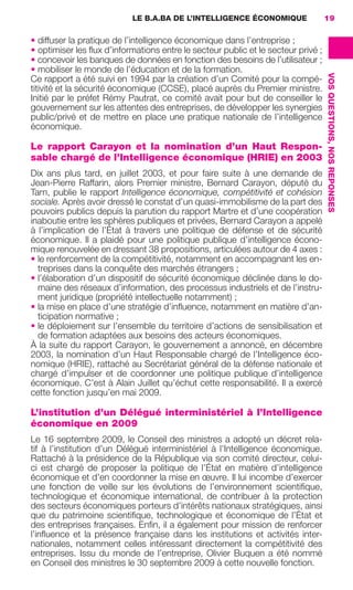 LE B.A.BA DE L’INTELLIGENCE ÉCONOMIQUE             19

                     • diffuser la pratique de l’intelligence économique dans l’entreprise ;
                     • optimiser les ﬂux d’informations entre le secteur public et le secteur privé ;
                     • concevoir les banques de données en fonction des besoins de l’utilisateur ;
                     • mobiliser le monde de l’éducation et de la formation.




                                                                                                        VOS QUESTIONS, NOS REPONSES
                     Ce rapport a été suivi en 1994 par la création d’un Comité pour la compé-
                     titivité et la sécurité économique (CCSE), placé auprès du Premier ministre.
                     Initié par le préfet Rémy Pautrat, ce comité avait pour but de conseiller le
                     gouvernement sur les attentes des entreprises, de développer les synergies
                     public/privé et de mettre en place une pratique nationale de l’intelligence
                     économique.

                     Le rapport Carayon et la nomination d’un Haut Respon-
                     sable chargé de l’Intelligence économique (HRIE) en 2003
                     Dix ans plus tard, en juillet 2003, et pour faire suite à une demande de
                     Jean-Pierre Raffarin, alors Premier ministre, Bernard Carayon, député du
                     Tarn, publie le rapport Intelligence économique, compétitivité et cohésion
                     sociale. Après avoir dressé le constat d’un quasi-immobilisme de la part des
                     pouvoirs publics depuis la parution du rapport Martre et d’une coopération
                     inaboutie entre les sphères publiques et privées, Bernard Carayon a appelé
                     à l’implication de l’État à travers une politique de défense et de sécurité
                     économique. Il a plaidé pour une politique publique d’intelligence écono-
                     mique renouvelée en dressant 38 propositions, articulées autour de 4 axes :
                     • le renforcement de la compétitivité, notamment en accompagnant les en-
                       treprises dans la conquête des marchés étrangers ;
                     • l’élaboration d’un dispositif de sécurité économique déclinée dans le do-
                       maine des réseaux d’information, des processus industriels et de l’instru-
                       ment juridique (propriété intellectuelle notamment) ;
                     • la mise en place d’une stratégie d’inﬂuence, notamment en matière d’an-
                       ticipation normative ;
                     • le déploiement sur l’ensemble du territoire d’actions de sensibilisation et
                       de formation adaptées aux besoins des acteurs économiques.
                     À la suite du rapport Carayon, le gouvernement a annoncé, en décembre
                     2003, la nomination d’un Haut Responsable chargé de l’Intelligence éco-
                     nomique (HRIE), rattaché au Secrétariat général de la défense nationale et
                     chargé d’impulser et de coordonner une politique publique d’intelligence
                     économique. C’est à Alain Juillet qu’échut cette responsabilité. Il a exercé
                     cette fonction jusqu’en mai 2009.

                     L’institution d’un Délégué interministériel à l’Intelligence
                     économique en 2009
                     Le 16 septembre 2009, le Conseil des ministres a adopté un décret rela-
                     tif à l’institution d’un Délégué interministériel à l’Intelligence économique.
                     Rattaché à la présidence de la République via son comité directeur, celui-
                     ci est chargé de proposer la politique de l’État en matière d’intelligence
                     économique et d’en coordonner la mise en œuvre. Il lui incombe d’exercer
                     une fonction de veille sur les évolutions de l’environnement scientiﬁque,
                     technologique et économique international, de contribuer à la protection
                     des secteurs économiques porteurs d’intérêts nationaux stratégiques, ainsi
                     que du patrimoine scientiﬁque, technologique et économique de l’État et
                     des entreprises françaises. Enﬁn, il a également pour mission de renforcer
                     l’inﬂuence et la présence française dans les institutions et activités inter-
                     nationales, notamment celles intéressant directement la compétitivité des
                     entreprises. Issu du monde de l’entreprise, Olivier Buquen a été nommé
                     en Conseil des ministres le 30 septembre 2009 à cette nouvelle fonction.




013-019 GDR IE 120612.indd 19                                                                                                         05/07/12 09:39
Cyan quadriMagenta quadriJaune quadriNoir quadriPantone 1797U
     quadriMagenta quadriJaune quadriNoir quadriPantone               Sicogif Certified PDF LES PAOISTES
 