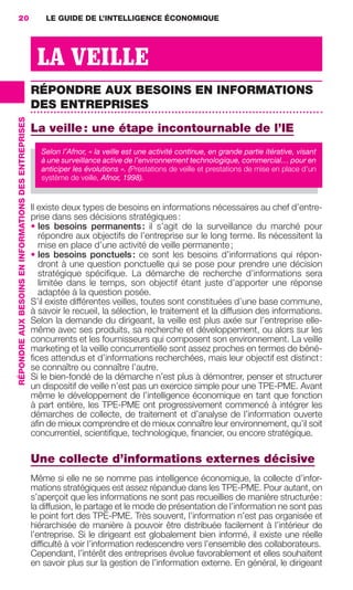 20                                                         LE GUIDE DE L’INTELLIGENCE ÉCONOMIQUE




                                                                         LA VEILLE
                                                                        RÉPONDRE AUX BESOINS EN INFORMATIONS
                                                                        DES ENTREPRISES
                 RÉPONDRE AUX BESOINS EN INFORMATIONS DES ENTREPRISES




                                                                        La veille : une étape incontournable de l’IE
                                                                           Selon l’Afnor, « la veille est une activité continue, en grande partie itérative, visant
                                                                           à une surveillance active de l’environnement technologique, commercial… pour en
                                                                           anticiper les évolutions ». (Prestations de veille et prestations de mise en place d’un
                                                                           système de veille, Afnor, 1998).


                                                                        Il existe deux types de besoins en informations nécessaires au chef d’entre-
                                                                        prise dans ses décisions stratégiques :
                                                                        • les besoins permanents : il s’agit de la surveillance du marché pour
                                                                           répondre aux objectifs de l’entreprise sur le long terme. Ils nécessitent la
                                                                           mise en place d’une activité de veille permanente ;
                                                                        • les besoins ponctuels : ce sont les besoins d’informations qui répon-
                                                                           dront à une question ponctuelle qui se pose pour prendre une décision
                                                                           stratégique spéciﬁque. La démarche de recherche d’informations sera
                                                                           limitée dans le temps, son objectif étant juste d’apporter une réponse
                                                                           adaptée à la question posée.
                                                                        S’il existe différentes veilles, toutes sont constituées d’une base commune,
                                                                        à savoir le recueil, la sélection, le traitement et la diffusion des informations.
                                                                        Selon la demande du dirigeant, la veille est plus axée sur l’entreprise elle-
                                                                        même avec ses produits, sa recherche et développement, ou alors sur les
                                                                        concurrents et les fournisseurs qui composent son environnement. La veille
                                                                        marketing et la veille concurrentielle sont assez proches en termes de béné-
                                                                        ﬁces attendus et d’informations recherchées, mais leur objectif est distinct :
                                                                        se connaître ou connaître l’autre.
                                                                        Si le bien-fondé de la démarche n’est plus à démontrer, penser et structurer
                                                                        un dispositif de veille n’est pas un exercice simple pour une TPE-PME. Avant
                                                                        même le développement de l’intelligence économique en tant que fonction
                                                                        à part entière, les TPE-PME ont progressivement commencé à intégrer les
                                                                        démarches de collecte, de traitement et d’analyse de l’information ouverte
                                                                        aﬁn de mieux comprendre et de mieux connaître leur environnement, qu’il soit
                                                                        concurrentiel, scientiﬁque, technologique, ﬁnancier, ou encore stratégique.

                                                                        Une collecte d’informations externes décisive
                                                                        Même si elle ne se nomme pas intelligence économique, la collecte d’infor-
                                                                        mations stratégiques est assez répandue dans les TPE-PME. Pour autant, on
                                                                        s’aperçoit que les informations ne sont pas recueillies de manière structurée :
                                                                        la diffusion, le partage et le mode de présentation de l’information ne sont pas
                                                                        le point fort des TPE-PME. Très souvent, l’information n’est pas organisée et
                                                                        hiérarchisée de manière à pouvoir être distribuée facilement à l’intérieur de
                                                                        l’entreprise. Si le dirigeant est globalement bien informé, il existe une réelle
                                                                        difﬁculté à voir l’information redescendre vers l’ensemble des collaborateurs.
                                                                        Cependant, l’intérêt des entreprises évolue favorablement et elles souhaitent
                                                                        en savoir plus sur la gestion de l’information externe. En général, le dirigeant




020-061 GDR IE 120612.indd 20                                                                                                                                         05/07/12 09:44
Cyan quadriMagenta quadriJaune quadriNoir quadriPantone 1797U
     quadriMagenta quadriJaune quadriNoir quadriPantone                                                                          Sicogif Certified PDF LES PAOISTES
 