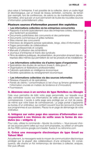 LA VEILLE          25

                     plus-value à l’entreprise. Il est possible de la collecter, dans un cadre légal
                     et déontologique, par un travail de réseau (entretien, contacts), de terrain
                     (par exemple, lors de conférences, de salons ou de manifestations profes-
                     sionnelles), ainsi que par un suivi permanent de toutes les nouvelles sources
                     d’information potentiellement utiles.
                     Plusieurs sources d’information peuvent être exploitées
                     ➢ Les informations collectées via les entreprises concurrentes
                     • Rapports d’activité (spécialement ceux des entreprises cotées, beaucoup




                                                                                                          METTRE RAPIDEMENT EN PLACE UN PREMIER DISPOSITIF DE VEILLE
                       plus facilement accessibles)
                     • Documents publicitaires des concurrents et des partenaires
                     • Documents commerciaux et grilles tarifaires
                     • Sites internet des concurrents
                     • Interviews de dirigeants (presse spécialisée, blogs, sites d’information)
                     • Pages personnelles de collaborateurs
                     • Salons professionnels et congrès
                     • Manuels d’utilisation des échantillons
                     • Journaux d’entreprise et tracts des syndicats
                     • Films de relations publiques, de présentation, de promotion émanant des en-
                       treprises elles-mêmes (qui permettent de voir les produits et les installations)

                     ➢ Les informations collectées via d’autres types d’organismes
                     • Spécialistes des études de secteurs (insee.fr, data.gouv.fr…)
                     • Organisations et fédérations professionnelles
                     • Cabinets spécialisés en intelligence économique
                     • Sociétés spécialistes du renseignement économique

                     ➢ Les informations collectées via des sources informelles
                     • Réseaux d’experts et de spécialistes
                     • Panels de clients / consommateurs (c’est d’eux qu’émane généralement
                       l’information cruciale en matière de tendance et d’innovation)
                     • Fournisseurs
                     3. Abonnez-vous à un service de type Netvibes ou iGoogle
                     Cela vous permettra de bâtir votre page personnelle, sur laquelle vous
                     allez centraliser toutes vos informations de veille ainsi que votre base de
                     connaissances. L’accès à cette page sera protégé par un mot de passe,
                     de même que votre base de connaissances. La page portail s’apparente
                     au bureau d’un ordinateur, qui contient souvent tous les raccourcis d’accès
                     aux programmes et aux dossiers. Placez-la en page de démarrage de votre
                     ordinateur.
                     4. Intégrez sur votre page des sources d’information cor-
                     respondant à vos thèmes de veille sous la forme de mo-
                     dules (ou « widgets »)
                     Pour cela, utilisez la commande « Ajouter du contenu ». Vous pouvez choi-
                     sir ces sources parmi celles qui vous sont proposées, ou utiliser un annuaire
                     de ﬂux RSS comme google.com/reader, ﬂuxrss.fr ou retronimo.com
                     5. Créez une messagerie électronique de type Gmail ou
                     Yahoo! Mail
                     Actuellement, la messagerie reste le moyen de communication électronique
                     privilégié par la plupart des collaborateurs d’une entreprise. En consé-
                     quence, elle charrie un ﬂot ininterrompu de données à collecter, analyser,
                     trier puis diffuser.




020-061 GDR IE 120612.indd 25                                                                                                                                          05/07/12 09:44
Cyan quadriMagenta quadriJaune quadriNoir quadriPantone 1797U
     quadriMagenta quadriJaune quadriNoir quadriPantone                Sicogif Certified PDF LES PAOISTES
 