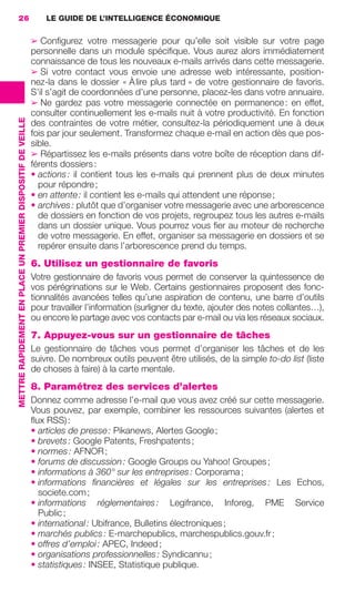 26                                                               LE GUIDE DE L’INTELLIGENCE ÉCONOMIQUE


                                                                              ➢ Conﬁgurez votre messagerie pour qu’elle soit visible sur votre page
                                                                              personnelle dans un module spéciﬁque. Vous aurez alors immédiatement
                                                                              connaissance de tous les nouveaux e-mails arrivés dans cette messagerie.
                                                                              ➢ Si votre contact vous envoie une adresse web intéressante, position-
                                                                              nez-la dans le dossier « À lire plus tard » de votre gestionnaire de favoris.
                                                                              S’il s’agit de coordonnées d’une personne, placez-les dans votre annuaire.
                                                                              ➢ Ne gardez pas votre messagerie connectée en permanence : en effet,
                                                                              consulter continuellement les e-mails nuit à votre productivité. En fonction
                 METTRE RAPIDEMENT EN PLACE UN PREMIER DISPOSITIF DE VEILLE




                                                                              des contraintes de votre métier, consultez-la périodiquement une à deux
                                                                              fois par jour seulement. Transformez chaque e-mail en action dès que pos-
                                                                              sible.
                                                                              ➢ Répartissez les e-mails présents dans votre boîte de réception dans dif-
                                                                              férents dossiers :
                                                                              • actions : il contient tous les e-mails qui prennent plus de deux minutes
                                                                                pour répondre ;
                                                                              • en attente : il contient les e-mails qui attendent une réponse ;
                                                                              • archives : plutôt que d’organiser votre messagerie avec une arborescence
                                                                                de dossiers en fonction de vos projets, regroupez tous les autres e-mails
                                                                                dans un dossier unique. Vous pourrez vous ﬁer au moteur de recherche
                                                                                de votre messagerie. En effet, organiser sa messagerie en dossiers et se
                                                                                repérer ensuite dans l’arborescence prend du temps.
                                                                              6. Utilisez un gestionnaire de favoris
                                                                              Votre gestionnaire de favoris vous permet de conserver la quintessence de
                                                                              vos pérégrinations sur le Web. Certains gestionnaires proposent des fonc-
                                                                              tionnalités avancées telles qu’une aspiration de contenu, une barre d’outils
                                                                              pour travailler l’information (surligner du texte, ajouter des notes collantes…),
                                                                              ou encore le partage avec vos contacts par e-mail ou via les réseaux sociaux.
                                                                              7. Appuyez-vous sur un gestionnaire de tâches
                                                                              Le gestionnaire de tâches vous permet d’organiser les tâches et de les
                                                                              suivre. De nombreux outils peuvent être utilisés, de la simple to-do list (liste
                                                                              de choses à faire) à la carte mentale.
                                                                              8. Paramétrez des services d’alertes
                                                                              Donnez comme adresse l’e-mail que vous avez créé sur cette messagerie.
                                                                              Vous pouvez, par exemple, combiner les ressources suivantes (alertes et
                                                                              ﬂux RSS) :
                                                                              • articles de presse : Pikanews, Alertes Google ;
                                                                              • brevets : Google Patents, Freshpatents ;
                                                                              • normes : AFNOR ;
                                                                              • forums de discussion : Google Groups ou Yahoo! Groupes ;
                                                                              • informations à 360° sur les entreprises : Corporama ;
                                                                              • informations ﬁnancières et légales sur les entreprises : Les Echos,
                                                                                societe.com ;
                                                                              • informations réglementaires : Legifrance, Inforeg, PME Service
                                                                                Public ;
                                                                              • international : Ubifrance, Bulletins électroniques ;
                                                                              • marchés publics : E-marchepublics, marchespublics.gouv.fr ;
                                                                              • offres d’emploi : APEC, Indeed ;
                                                                              • organisations professionnelles : Syndicannu ;
                                                                              • statistiques : INSEE, Statistique publique.




020-061 GDR IE 120612.indd 26                                                                                                                                        05/07/12 09:44
Cyan quadriMagenta quadriJaune quadriNoir quadriPantone 1797U
     quadriMagenta quadriJaune quadriNoir quadriPantone                                                                         Sicogif Certified PDF LES PAOISTES
 