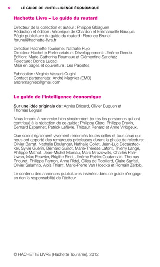 2        LE GUIDE DE L’INTELLIGENCE ÉCONOMIQUE


                     Hachette Livre – Le guide du routard

                     Directeur de la collection et auteur : Philippe Gloaguen
                     Rédaction et édition : Véronique de Chardon et Emmanuelle Bauquis
                     Régie publicitaire du guide du routard : Florence Brunel
                     fbrunel@hachette-livre.fr

                     Direction Hachette Tourisme : Nathalie Pujo
                     Directeur Hachette Partenariats et Développement : Jérôme Denoix
                     Édition : Marie-Catherine Reumaux et Clémentine Sanchez
                     Relecture : Dorica Lucaci
                     Mise en pages et couverture : Les Paoistes

                     Fabrication : Virginie Vassart-Cugini
                     Contact partenariats : André Magniez (EMD)
                     andremagniez@gmail.com


                     Le guide de l’intelligence économique

                     Sur une idée originale de : Agnès Bricard, Olivier Buquen et
                     Thomas Legrain

                     Nous tenons à remercier bien sincèrement toutes les personnes qui ont
                     contribué à la rédaction de ce guide : Philippe Clerc, Philippe Drevin,
                     Bernard Espannet, Patrick Lefèvre, Thibault Renard et Anne Virlogeux.

                     Que soient également vivement remerciés toutes celles et tous ceux qui
                     nous ont apporté des remarques précieuses durant la phase de relecture :
                     Olivier Barrat, Nathalie Boulanger, Nathalie Collet, Jean-Luc Decaestec-
                     ker, Sylvie Guérin, Bernard Guillot, Marie-Thérèse Lafont, Thierry Lange,
                     Philippe Mathot, Jean-Michel Moreau, Marc Mrozowski, Charles Pah-
                     lawan, Max Peuvrier, Brigitte Pinel, Jérôme Poirier-Coutansais, Thomas
                     Priouret, Philippe Ramon, Anne Ridel, Gilles de Robillard, Claire Sarfati,
                     Olivier Salamito, Aloïs Thiant, Marie-Pierre Van Hoecke et Romain Zerbib.

                     Le contenu des annonces publicitaires insérées dans ce guide n’engage
                     en rien la responsabilité de l’éditeur.




                     © HACHETTE LIVRE (Hachette Tourisme), 2012




001-012 GDR IE 120612.indd 2                                                                            09/07/12 14:32
Cyan quadriMagenta quadriJaune quadriNoir quadriPantone 1797U
     quadriMagenta quadriJaune quadriNoir quadriPantone            Sicogif Certified PDF LES PAOISTES
 