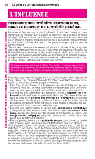 32                                                                             LE GUIDE DE L’INTELLIGENCE ÉCONOMIQUE




                                                                                             L’INFLUENCE
                                                                                            DÉFENDRE SES INTÉRÊTS PARTICULIERS,
                                                                                            DANS LE RESPECT DE L’INTÉRÊT GÉNÉRAL
                                                                                            Le terme « inﬂuence » est souvent galvaudé. Il faut donc revenir aux fon-
                 DÉFENDRE SES INTÉRÊTS PARTICULIERS, DANS LE RESPECT DE L’INTÉRÊT GÉNÉRAL




                                                                                            damentaux et rappeler que la notion de légitimité est à la base de toute
                                                                                            stratégie d’inﬂuence. Avoir de l’inﬂuence consiste à amener une personne
                                                                                            ou un groupe à changer son point de vue par la persuasion, sans contrainte
                                                                                            ni manipulation. L’inﬂuence induit un changement des perceptions, puis du
                                                                                            comportement.
                                                                                            Très souvent, on associe le terme « inﬂuence » à celui de « lobby », qui dé-
                                                                                            signe étymologiquement le lieu où s’expriment les groupes d’intérêts. En
                                                                                            Grande-Bretagne, le terme « lobby » désignait, en 1830, les couloirs de la
                                                                                            Chambre des communes britannique, où les membres de groupes de pres-
                                                                                            sion pouvaient venir discuter avec les membres du Parlement. Aujourd’hui,
                                                                                            le terme « lobby » désigne ces groupes eux-mêmes.

                                                                                              L’inﬂuence consiste avant tout à utiliser l’information comme un levier d’action,
                                                                                              permettant de promouvoir les intérêts de votre entreprise dans un cadre légal, à
                                                                                              travers la mise en place d’actions de lobbying et de communication d’inﬂuence.


                                                                                            L’inﬂuence peut être envisagée comme la modiﬁcation d’un rapport de
                                                                                            force, obtenu par l’emploi délibéré d’informations visant à transformer l’éva-
                                                                                            luation d’un individu ou d’un groupe d’individus.
                                                                                            • Elle s’appuie directement sur le premier volet de l’intelligence écono-
                                                                                              mique : la veille est, en effet, absolument indispensable pour une entre-
                                                                                              prise qui veut avoir une quelconque inﬂuence sur son environnement.
                                                                                            • Elle emploie des techniques qui consistent toutes à apporter de l’in-
                                                                                              formation à l’individu ou au groupe d’individus qu’elle désire inﬂuencer,
                                                                                              dans le sens de la défense des intérêts de l’entreprise. Les actions
                                                                                              d’inﬂuence ou de lobbying consistent à injecter de l’information dans le
                                                                                              processus de décision d’un individu ou d’un groupe d’individus qui ap-
                                                                                              partiennent à l’environnement de l’entreprise.
                                                                                            • Elle doit être appréhendée à travers une composante symbolique
                                                                                              (puisqu’elle mobilise les ressorts du faire-croire), une composante tech-
                                                                                              nique (puisqu’elle passe par des médias et médiations) et, enﬁn, une
                                                                                              composante stratégique (puisqu’elle doit servir à la mise en place d’un
                                                                                              projet ou à la défense d’intérêts).
                                                                                            • Elle s’appuie largement sur la notion de réseau dans la mesure où elle
                                                                                              doit s’exercer dans un environnement décloisonné pour être efﬁcace.
                                                                                            Qu’il s’agisse d’éviter une décision publique contraignante, d’orienter la
                                                                                            rédaction d’une norme, ou de bénéﬁcier de dispositions ﬁnancières avan-
                                                                                            tageuses, l’intérêt pour une entreprise de mener des actions d’inﬂuence
                                                                                            paraît évident. Elle dispose pour cela de multiples leviers, qui vont du simple
                                                                                            contact avec un élu local, en passant par les associations professionnelles
                                                                                            et la presse spécialisée, jusqu’aux actions de lobbying à Bruxelles. Le travail
                                                                                            d’inﬂuence développe et met en œuvre des argumentaires adaptés pour
                                                                                            convaincre, séduire ou dissuader des interlocuteurs ciblés.




020-061 GDR IE 120612.indd 32                                                                                                                                                       05/07/12 09:44
Cyan quadriMagenta quadriJaune quadriNoir quadriPantone 1797U
     quadriMagenta quadriJaune quadriNoir quadriPantone                                                                                        Sicogif Certified PDF LES PAOISTES
 