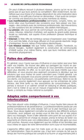 34                                            LE GUIDE DE L’INTELLIGENCE ÉCONOMIQUE

                                                             On peut d’ailleurs recourir à plusieurs réseaux, pourvu qu’on ne se dis-
                                                             perse pas et que leurs actions se complètent. Bien évidemment, les bé-
                                                             néﬁces que vous tirerez d’un réseau dépendront de votre implication dans
                                                             ce réseau. Il ne sufﬁt pas d’arriver en demandeur : il faut aussi se compor-
                                                             ter comme une ressource pour les autres membres du réseau.
                                                           • Les manifestations professionnelles (séminaires, congrès, foires, sa-
                                                             lons) : elles vous fournissent des occasions pour faire passer vos mes-
                                                             sages – des contacts avec de nombreux professionnels, des interventions
                                                             ou des questions lors de conférences, des ateliers thématiques…
                 METTRE EN PLACE DES ACTIONS D’INFLUENCE




                                                           • La presse : elle vous permet de communiquer vos points de vue (inter-
                                                             views, tribunes, rédaction d’articles), soit auprès du grand public (presse
                                                             locale ou nationale), soit auprès d’une profession (presse technique et
                                                             sectorielle).
                                                           • Internet : le Web offre de nombreux canaux d’expression avec l’avantage
                                                             d’un coût très faible, d’une large diffusion et d’une grande réactivité : blogs
                                                             d’entreprises, forums, lettres d’informations électroniques…
                                                           • Les réseaux sociaux : tels que Twitter, Viadeo, LinkedIn, Facebook, ou
                                                             encore Google+, facilitent également la construction de communautés
                                                             d’intérêt autour d’un même thème, sans que leurs membres aient à se
                                                             rencontrer physiquement.

                                                           Faites des alliances
                                                           En général, vous n’aurez que peu d’inﬂuence si vous restez seul pour faire
                                                           valoir vos intérêts. Se trouver des alliés qui partagent (au moins en par-
                                                           tie) vos intérêts vous rendra plus efﬁcace et vous permettra d’avancer de
                                                           façon plus discrète. En effet, ce ne sont plus vos seuls intérêts que vous
                                                           défendrez, et vous pourrez plus aisément convaincre le décideur que les
                                                           solutions que vous mettez en avant coïncident avec l’intérêt général. Les
                                                           premiers alliés auxquels vous pouvez penser sont vos partenaires naturels :
                                                           vos clients, vos fournisseurs, vos partenaires commerciaux. Selon le cas de
                                                           ﬁgure, vous pourrez également vous appuyer sur les entreprises de votre
                                                           secteur, des think tanks ou des associations de consommateurs. Enﬁn,
                                                           pensez à recourir à un cabinet conseil en lobbying et affaires publiques,
                                                           dont c’est le métier et qui est en mesure d’approcher les décideurs poli-
                                                           tiques, y compris au niveau national ou européen.

                                                           Adaptez votre comportement à vos
                                                           interlocuteurs
                                                           Pour faire aboutir votre stratégie d’inﬂuence, il vous faudra faire preuve de
                                                           professionnalisme et de persévérance. Le professionnalisme passe par une
                                                           bonne connaissance de votre dossier, tant sur le plan technique que juri-
                                                           dique. Vous devez également connaître les positions des différents acteurs
                                                           concernés, avoir préparé vos rendez-vous et être très clair et très précis
                                                           dans vos messages. Avant d’aller défendre votre point de vue auprès d’un
                                                           élu ou de la personne en charge du dossier, prenez le temps de tester vos
                                                           arguments en interne avec vos collaborateurs ou auprès des gens qui vous
                                                           sont proches. Assurez-vous également que les chiffres et les données que
                                                           vous citerez en appui de votre démonstration sont à jour et incontestables.

                                                           L’approche diffère selon que l’on traite avec un élu ou un représentant
                                                           de l’administration. Dans le premier cas, il faut tenir compte du fait que le
                                                           temps de l’homme politique est compté et lui fournir un argumentaire prêt à




020-061 GDR IE 120612.indd 34                                                                                                                     05/07/12 09:44
Cyan quadriMagenta quadriJaune quadriNoir quadriPantone 1797U
     quadriMagenta quadriJaune quadriNoir quadriPantone                                                      Sicogif Certified PDF LES PAOISTES
 