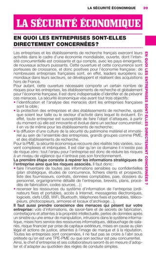 LA SÉCURITÉ ÉCONOMIQUE                39




                       LA SÉCURITÉ ÉCONOMIQUE
                     EN QUOI LES ENTREPRISES SONT-ELLES
                     DIRECTEMENT CONCERNÉES ?
                     Les entreprises et les établissements de recherche français exercent leurs




                                                                                                        EN QUOI LES ENTREPRISES SONT-ELLES DIRECTEMENT CONCERNÉES ?
                     activités dans le cadre d’une économie mondialisée, ouverte, dont l’inten-
                     sité concurrentielle est croissante et qui compte, avec les pays émergents,
                     de nouveaux acteurs puissants. Cette ouverture et cette concurrence sont
                     porteuses de croissance, et donc positives pour l’économie française : de
                     nombreuses entreprises françaises sont, en effet, leaders européens ou
                     mondiaux dans leurs secteurs, se développent et réalisent des acquisitions
                     hors de France.
                     Pour autant, cette ouverture nécessaire comporte un certain nombre de
                     risques pour les entreprises, les établissements de recherche et globalement
                     pour l’économie française. Il est donc indispensable d’identiﬁer et de prévenir
                     ces menaces. La sécurité économique vise avant tout trois objectifs :
                     • l’identiﬁcation et l’analyse des menaces dont les entreprises françaises
                        sont la cible ;
                     • la protection des entreprises et des établissements de recherche, quels
                        que soient leur taille ou le secteur d’activité dans lequel ils évoluent. En
                        effet, toute entreprise est susceptible de faire l’objet d’attaques, à partir
                        du moment où elle est innovante et évolue dans un secteur concurrentiel ;
                        il en va de même pour les établissements de recherche ;
                     • la diffusion d’une culture de la sécurité du patrimoine matériel et immaté-
                        riel au sein de l’ensemble des entreprises, grands groupes comme PME,
                        et des établissements de recherche.
                     Pour la PME, la sécurité économique recouvre des réalités très variées, sou-
                     vent complexes et imbriquées. Il est clair qu’en ce domaine il n’existe pas
                     de risque zéro : tout l’enjeu pour l’entreprise est donc de réduire les risques
                     à un niveau de vigilance qui n’entrave pas son fonctionnement.
                     La première étape consiste à repérer les informations stratégiques de
                     l’entreprise ainsi que les risques associés. Il faut donc :
                     • faire l’inventaire de toutes ses informations sensibles ou conﬁdentielles
                        (plan stratégique, études de concurrence, ﬁchiers clients et prospects,
                        liste des fournisseurs, contrats, données comptables, paie, dossiers du
                        personnel, organigramme détaillé de l’entreprise, brevets, plans, procé-
                        dés de fabrication, codes sources…) ;
                     • recenser les ressources du système d’information de l’entreprise (ordi-
                        nateurs ﬁxes et portables, accès à Internet, messageries électroniques,
                        logiciels, clefs USB, WiFi, Bluetooth, téléphones ﬁxes et portables, téléco-
                        pieurs, photocopieurs, armoires et locaux d’archivage…).
                     Il faut aussi prendre conscience des menaces qui pèsent sur votre
                     entreprise : vols d’informations, de savoir-faire et de secrets de fabrication,
                     contrefaçons et atteintes à la propriété intellectuelle, pertes de données après
                     un sinistre ou une erreur de manipulation, intrusions dans le système informa-
                     tique, mises hors service des ressources informatiques, débauchage de sala-
                     riés, risque ﬁnancier par prise de capitaux extérieurs, mises en cause au plan
                     légal et actions de justice, atteintes à l’image de marque et à la réputation.
                     Toutes les entreprises sont concernées, il ne faut pas se croire à l’abri sous
                     prétexte qu’on est une TPE-PME ou que son secteur est peu concurrentiel.
                     Ainsi, le chef d’entreprise et ses collaborateurs seront-ils en mesure d’adop-
                     ter et d’adapter au quotidien des règles de conduite simples.




020-061 GDR IE 120612.indd 39                                                                                                                                         05/07/12 09:44
Cyan quadriMagenta quadriJaune quadriNoir quadriPantone 1797U
     quadriMagenta quadriJaune quadriNoir quadriPantone               Sicogif Certified PDF LES PAOISTES
 