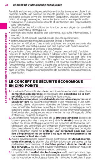 40                                                     LE GUIDE DE L’INTELLIGENCE ÉCONOMIQUE

                                                                    Par-delà les bonnes pratiques, relativement faciles à mettre en place, il est
                                                                    possible de bâtir une politique de sécurité globale, qui prendra en compte
                                                                    les étapes du cycle de vie de l’information (acquisition, création, communi-
                                                                    cation, stockage, mise à jour, destruction) et couvrira des aspects variés :
                                                                    • nomination d’un responsable sécurité et identiﬁcation des responsabilités
                                                                       dans l’entreprise ;
                                                                    • classiﬁcation des informations en fonction de leur degré de sensibilité
                                                                       (rares, vulnérables, stratégiques) ;
                                                                    • déﬁnition des règles d’accès aux bâtiments, aux outils informatiques, à
                 LE CONCEPT DE SÉCURITÉ ÉCONOMIQUE EN CINQ POINTS




                                                                       Internet… ;
                                                                    • rédaction et diffusion de procédures de sécurité quotidiennes ;
                                                                    • communication des mesures à adopter en cas d’incendie ;
                                                                    • rédaction et diffusion d’une charte précisant les usages autorisés des
                                                                       équipements informatiques ainsi que des supports de communication ;
                                                                    • gestion des risques et politique d’assurances ;
                                                                    • organisation d’une cellule de crise et d’un plan de continuité d’activité.
                                                                    Bien sûr, le chef d’entreprise veillera à adapter cette politique à la taille de
                                                                    son entreprise et à sa situation, et à ne protéger que ce qui doit l’être : il ne
                                                                    s’agit pas de tout verrouiller, mais d’être vigilant sur l’essentiel ! Il veillera par-
                                                                    ticulièrement au facteur humain : en effet, il est essentiel d’obtenir l’appui de
                                                                    l’ensemble des collaborateurs, à travers des actions de sensibilisation et de
                                                                    formation. Enﬁn, cette politique de sécurité devra impérativement s’inscrire
                                                                    dans le temps, malgré les changements de personnes, d’équipements ou
                                                                    d’organisation.


                                                                    LE CONCEPT DE SÉCURITÉ ÉCONOMIQUE
                                                                    EN CINQ POINTS
                                                                    1. La volonté d’assurer la sécurité économique des entreprises relève d’une
                                                                       compréhension profonde et nécessaire des conditions de la com-
                                                                       pétitivité, et de la nécessité de protéger leurs atouts.
                                                                    2. Toutes les entreprises possèdent des informations importantes et
                                                                       un savoir-faire qui doivent être protégés d’une manière ou d’une autre :
                                                                       procédés, objets, documents, données ou ﬁchiers de nature commer-
                                                                       ciale, industrielle, ﬁnancière, scientiﬁque, technique ou stratégique, sans
                                                                       caractère public. La perte ou la divulgation de ces informations peuvent
                                                                       être lourdes de conséquences, notamment en termes d’image, de chiffre
                                                                       d’affaires ou de parts de marché.
                                                                    3. Les protections relèvent à la fois de la stratégie juridique (dépôts de
                                                                       brevets, protection des marques, etc.) et de la sûreté (mesures de pro-
                                                                       tection du savoir stratégique à travers les systèmes d’information, sen-
                                                                       sibilisation des personnels de l’entreprise, observation des pratiques et
                                                                       des comportements des concurrents, etc.). Les entreprises ont égale-
                                                                       ment l’obligation légale de protéger leur personnel ainsi que leur
                                                                       lieu d’implantation et de veiller à ce que les renseignements les
                                                                       concernant soient sécurisés.
                                                                    4. Avec le développement du commerce électronique et l’utilisation crois-
                                                                       sante d’Internet, de plus en plus d’informations sont partagées par les
                                                                       partenaires commerciaux, et stockées partout dans le monde sur
                                                                       des serveurs… qui peuvent s’avérer vulnérables. Il existe un risque de
                                                                       sabotage, d’altération, d’effacement ou de fraude.
                                                                    5. La question du transfert des technologies revêt une importance capi-
                                                                       tale : consenti et maîtrisé, il ne pose pas de problème ; en revanche, en
                                                                       cas de captation technologique issue de méthodes indélicates, il peut




020-061 GDR IE 120612.indd 40                                                                                                                                 05/07/12 09:44
Cyan quadriMagenta quadriJaune quadriNoir quadriPantone 1797U
     quadriMagenta quadriJaune quadriNoir quadriPantone                                                                  Sicogif Certified PDF LES PAOISTES
 