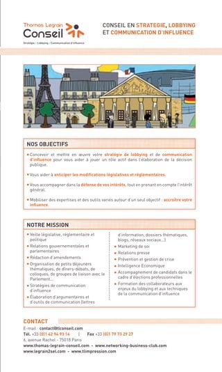 CONSEIL EN STRATEGIE, LOBBYING
                                                                   ET COMMUNICATION D’INFLUENCE




                        NOS OBJECTIFS

                        ·   Concevoir et mettre en œuvre votre stratégie de lobbying et de communication
                            d’inﬂuence pour vous aider à jouer un rôle actif dans l’élaboration de la décision
                            publique.

                        ·   Vous aider à anticiper les modiﬁcations législatives et réglementaires.

                        ·   Vous accompagner dans la défense de vos intérêts, tout en prenant en compte l’intérêt
                            général.

                        ·   Mobiliser des expertises et des outils variés autour d’un seul objectif : accroître votre
                            inﬂuence.



                        NOTRE MISSION
                        ·   Veille législative, réglementaire et             d’information, dossiers thématiques,


                        ·                                                ·
                            politique                                        blogs, réseaux sociaux...)


                                                                         ·
                            Relations gouvernementales et                    Marketing de soi


                        ·                                                ·
                            parlementaires                                   Relations presse


                        ·                                                ·
                            Rédaction d’amendements                          Prévention et gestion de crise


                                                                         ·
                            Organisation de petits déjeuners                 Intelligence Economique
                            thématiques, de dîners-débats, de
                            colloques, de groupes de liaison avec le         Accompagnement de candidats dans le


                        ·                                                ·
                            Parlement...                                     cadre d’élections professionnelles
                            Stratégies de communication                      Formation des collaborateurs aux


                        ·
                            d’inﬂuence                                       enjeux du lobbying et aux techniques
                                                                             de la communication d’inﬂuence
                            Élaboration d’argumentaires et
                            d’outils de communication (lettres



                      CONTACT
                      E-mail : contact@tlconseil.com
                      Tél. +33 (0)1 42 94 93 14    | Fax +33 (0)1 79 73 29 27
                      6, avenue Rachel - 75018 Paris
                      www.thomas-legrain-conseil.com - www.networking-business-club.com
                      www.legrain2sel.com - www.tlimpression.com




Cahier PUB Routard.indd 5                                                           Sicogif Certified PDF LES PAOISTES 03/07/12 10:37
 