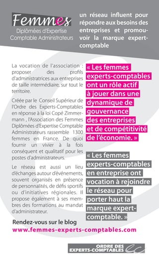 un réseau influent pour
                                            répondre aux besoins des
                    Diplômées d'Expertise   entreprises et promou-
                  Comptable Administrateurs voir la marque expert-
                                            comptable


                   La vocation de l'association :          « Les femmes
                   proposer         des          profils
                   d'administratrices aux entreprises      experts-comptables
                   de taille intermédiaire, sur tout le    ont un rôle actif
                   territoire.
                                                           à jouer dans une
                   Créée par le Conseil Supérieur de       dynamique de
                   l’Ordre des Experts-Comptables
                   en réponse à la loi Copé Zimmer-        gouvernance
                   mann , l’Association des Femmes         des entreprises
                   Diplômées d’Expertise Comptable
                   Administrateurs rassemble 1300
                                                           et de compétitivité
                   femmes en France. De quoi               de l’économie. »
                   fournir un vivier à la fois
                   conséquent et qualitatif pour les
                   postes d’administrateurs.               « Les femmes
                   Le réseau est aussi un lieu             experts-comptables
                   d’échanges autour d’événements,         en entreprise ont
                   souvent organisés en présence           vocation à rejoindre
                   de personnalités, de défis sportifs
                   ou d’initiatives régionales. Il         le réseau pour
                   propose également à ses mem-            porter haut la
                   bres des formations au mandat
                   d’administrateur.
                                                           marque expert-
                                                           comptable. »
                   Rendez-vous sur le blog
                   www.femmes-experts-comptables.com




Cahier PUB Routard.indd 6                                    Sicogif Certified PDF LES PAOISTES 03/07/12 10:37
 
