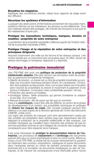 LA SÉCURITÉ ÉCONOMIQUE                49


                     Encadrez les stagiaires
                     Appliquez des conventions strictes, relisez leurs rapports de stage avant
                     leur diffusion.
                     Sécurisez les systèmes d’information
                     La plupart des destructions d’informations proviennent de mauvaises mani-
                     pulations internes sur les ordinateurs, les serveurs ou les téléphones. Tous
                     ces matériels doivent être protégés, aﬁn d’éviter les intrusions d’une part et
                     les maladresses d’autre part.




                                                                                                         SÉCURISER LE PATRIMOINE ÉCONOMIQUE DE VOTRE ENTREPRISE
                     Protégez les innovations techniques, marques, dessins et
                     modèles – propriété de votre entreprise
                     La protection de la propriété industrielle s’effectue auprès de l’Institut natio-
                     nal de la propriété industrielle (l’INPI).
                     Protégez l’image et la réputation de votre entreprise et des
                     principaux dirigeants
                     Assurant notamment une veille sur les forums et les réseaux sociaux. Une
                     rumeur lancée par un concurrent peu scrupuleux peut, en effet, causer de
                     sérieux dommages à l’entreprise. Apprenez à y répondre.

                     Protégez le patrimoine immatériel
                     Une TPE-PME doit avoir une politique de protection de la propriété
                     intellectuelle adaptée. Elle peut recourir aux principaux outils de protec-
                     tion du patrimoine immatériel de l’entreprise :
                     • Dépôts de brevets : un brevet est un titre de propriété industrielle qui pro-
                        tège une innovation technique pendant 20 ans. En contrepartie, l’innova-
                        teur rend publique sa découverte. Ainsi, nul ne peut utiliser une innovation
                        sans l’accord du propriétaire du brevet et moyennant le paiement d’une
                        licence d’utilisation. L’innovation reste conﬁdentielle pendant 18 mois.
                     • Protection des dessins et modèles.
                     • Enveloppe Soleau : faible protection qui permet d’entériner la création
                        d’une idée, d’un concept.
                     • Manuel de process : aﬁn de savoir qui fait quoi et comment.
                     Face à la contrefaçon, il peut être utile de réﬂéchir, en amont de la phase
                     de développement d’un produit, aux possibilités techniques et juridiques
                     de réduire les risques de copie. Des conseils juridiques peuvent être
                     obtenus à ce sujet auprès de la direction générale de l’Union des fabricants
                     (UNIFAB, unifab.com).
                     Les logos des produits de marques sont ainsi abondamment copiés par
                     des sociétés qui prospèrent dans certains pays peu respectueux des lois
                     régissant la protection de la propriété intellectuelle et des marques. Les
                     sociétés françaises qui travaillent dans l’industrie des produits de luxe en
                     sont les premières victimes et sont obligées de consacrer des budgets très
                     conséquents pour faire respecter leurs marques.

                     Il est aussi nécessaire de protéger la documentation interne de l’en-
                     treprise. Les processus de classement et d’archivage des documents
                     peuvent être plus ou moins sophistiqués et plus ou moins lourds. Même au
                     niveau d’une TPE-PME, le simple fait de se poser sérieusement la question
                     du traitement des courriers, propositions, catalogues et autres documents
                     dans l’entreprise permet au moins de prendre conscience des risques
                     éventuels liés à la circulation de documents stratégiques au sein de l’en-
                     treprise, et de mesurer les conséquences d’une éventuelle action nocive




020-061 GDR IE 120612.indd 49                                                                                                                                     05/07/12 09:44
Cyan quadriMagenta quadriJaune quadriNoir quadriPantone 1797U
     quadriMagenta quadriJaune quadriNoir quadriPantone                Sicogif Certified PDF LES PAOISTES
 