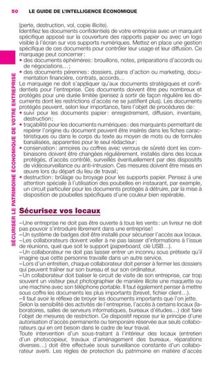 50                                                           LE GUIDE DE L’INTELLIGENCE ÉCONOMIQUE

                                                                          (perte, destruction, vol, copie illicite).
                                                                          Identiﬁez les documents conﬁdentiels de votre entreprise avec un marquant
                                                                          spéciﬁque apposé sur la couverture des rapports papier ou avec un logo
                                                                          visible à l’écran sur vos supports numériques. Mettez en place une gestion
                                                                          spéciﬁque de ces documents pour contrôler leur usage et leur diffusion. Ce
                                                                          marquage peut concerner :
                                                                          • des documents éphémères : brouillons, notes, préparations d’accords ou
                                                                            de négociations… ;
                                                                          • des documents pérennes : dossiers, plans d’action ou marketing, docu-
                 SÉCURISER LE PATRIMOINE ÉCONOMIQUE DE VOTRE ENTREPRISE




                                                                            mentation ﬁnancière, contrats, accords…
                                                                          Le marquage ne doit s’appliquer qu’aux documents stratégiques et conﬁ-
                                                                          dentiels pour l’entreprise. Ces documents doivent être peu nombreux et
                                                                          protégés pour une durée limitée (pensez à sortir de façon régulière les do-
                                                                          cuments dont les restrictions d’accès ne se justiﬁent plus). Les documents
                                                                          protégés peuvent, selon leur importance, faire l’objet de procédures de :
                                                                          • suivi pour les documents papier : enregistrement, diffusion, inventaire,
                                                                            destruction ;
                                                                          • traçabilité pour les documents numériques : des marquants permettant de
                                                                            repérer l’origine du document peuvent être insérés dans les ﬁches carac-
                                                                            téristiques ou dans le corps du texte au moyen de mots ou de formules
                                                                            banalisées, apparentes pour le seul rédacteur ;
                                                                          • conservation : armoires ou coffres avec verrous de sûreté dont les com-
                                                                            binaisons doivent être changées régulièrement, installés dans des locaux
                                                                            protégés, d’accès contrôlé, surveillés éventuellement par des dispositifs
                                                                            de vidéosurveillance ou anti-intrusion. Ces mesures doivent être mises en
                                                                            œuvre lors du départ du lieu de travail ;
                                                                          • destruction : brûlage ou broyage pour les supports papier. Pensez à une
                                                                            attention spéciale à l’utilisation des poubelles en instaurant, par exemple,
                                                                            un circuit particulier pour les documents protégés à détruire, par la mise à
                                                                            disposition de poubelles spéciﬁques d’une couleur bien repérable.

                                                                          Sécurisez vos locaux
                                                                          – Une entreprise ne doit pas être ouverte à tous les vents : un livreur ne doit
                                                                          pas pouvoir s’introduire librement dans une entreprise !
                                                                          – Un système de badges doit être installé pour sécuriser l’accès aux locaux.
                                                                          – Les collaborateurs doivent veiller à ne pas laisser d’informations à l’issue
                                                                          de réunions, quel que soit le support (paperboard, clé USB…).
                                                                          – Un collaborateur ne doit pas laisser entrer un inconnu sous prétexte qu’il
                                                                          imagine que cette personne travaille dans un autre service.
                                                                          – Lors d’un entretien, chaque collaborateur doit penser à fermer les dossiers
                                                                          qui peuvent traîner sur son bureau et sur son ordinateur.
                                                                          – Un collaborateur doit baliser le circuit de visite de son entreprise, car trop
                                                                          souvent un visiteur peut photographier de manière illicite une maquette ou
                                                                          une machine avec son téléphone portable. Il faut également penser à mettre
                                                                          sous coffre les documents les plus importants (brevet, ﬁchier client…).
                                                                          – Il faut avoir le réﬂexe de broyer les documents importants que l’on jette.
                                                                          Selon la sensibilité des activités de l’entreprise, l’accès à certains locaux (la-
                                                                          boratoires, salles de serveurs informatiques, bureaux d’études…) doit faire
                                                                          l’objet de mesures de restriction. Ce dispositif repose sur le principe d’une
                                                                          autorisation d’accès permanente ou temporaire réservée aux seuls collabo-
                                                                          rateurs qui en ont besoin dans le cadre de leur travail.
                                                                          Toute intervention d’un sous-traitant à l’intérieur des locaux (entretien
                                                                          d’un photocopieur, travaux d’aménagement des bureaux, réparations
                                                                          diverses…) doit être effectuée sous surveillance constante d’un collabo-
                                                                          rateur averti. Les règles de protection du patrimoine en matière d’accès




020-061 GDR IE 120612.indd 50                                                                                                                                    05/07/12 09:44
Cyan quadriMagenta quadriJaune quadriNoir quadriPantone 1797U
     quadriMagenta quadriJaune quadriNoir quadriPantone                                                                     Sicogif Certified PDF LES PAOISTES
 