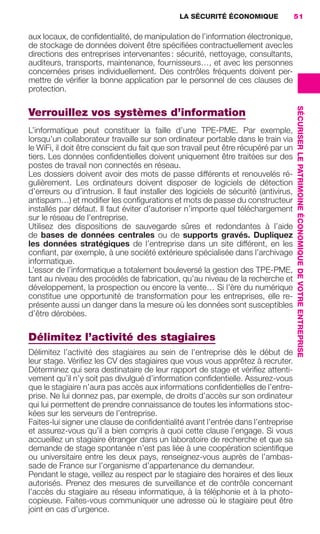 LA SÉCURITÉ ÉCONOMIQUE                51

                     aux locaux, de conﬁdentialité, de manipulation de l’information électronique,
                     de stockage de données doivent être spéciﬁées contractuellement avec les
                     directions des entreprises intervenantes : sécurité, nettoyage, consultants,
                     auditeurs, transports, maintenance, fournisseurs…, et avec les personnes
                     concernées prises individuellement. Des contrôles fréquents doivent per-
                     mettre de vériﬁer la bonne application par le personnel de ces clauses de
                     protection.




                                                                                                         SÉCURISER LE PATRIMOINE ÉCONOMIQUE DE VOTRE ENTREPRISE
                     Verrouillez vos systèmes d’information
                     L’informatique peut constituer la faille d’une TPE-PME. Par exemple,
                     lorsqu’un collaborateur travaille sur son ordinateur portable dans le train via
                     le WiFi, il doit être conscient du fait que son travail peut être récupéré par un
                     tiers. Les données conﬁdentielles doivent uniquement être traitées sur des
                     postes de travail non connectés en réseau.
                     Les dossiers doivent avoir des mots de passe différents et renouvelés ré-
                     gulièrement. Les ordinateurs doivent disposer de logiciels de détection
                     d’erreurs ou d’intrusion. Il faut installer des logiciels de sécurité (antivirus,
                     antispam…) et modiﬁer les conﬁgurations et mots de passe du constructeur
                     installés par défaut. Il faut éviter d’autoriser n’importe quel téléchargement
                     sur le réseau de l’entreprise.
                     Utilisez des dispositions de sauvegarde sûres et redondantes à l’aide
                     de bases de données centrales ou de supports gravés. Dupliquez
                     les données stratégiques de l’entreprise dans un site différent, en les
                     conﬁant, par exemple, à une société extérieure spécialisée dans l’archivage
                     informatique.
                     L’essor de l’informatique a totalement bouleversé la gestion des TPE-PME,
                     tant au niveau des procédés de fabrication, qu’au niveau de la recherche et
                     développement, la prospection ou encore la vente… Si l’ère du numérique
                     constitue une opportunité de transformation pour les entreprises, elle re-
                     présente aussi un danger dans la mesure où les données sont susceptibles
                     d’être dérobées.

                     Délimitez l’activité des stagiaires
                     Délimitez l’activité des stagiaires au sein de l’entreprise dès le début de
                     leur stage. Vériﬁez les CV des stagiaires que vous vous apprêtez à recruter.
                     Déterminez qui sera destinataire de leur rapport de stage et vériﬁez attenti-
                     vement qu’il n’y soit pas divulgué d’information conﬁdentielle. Assurez-vous
                     que le stagiaire n’aura pas accès aux informations conﬁdentielles de l’entre-
                     prise. Ne lui donnez pas, par exemple, de droits d’accès sur son ordinateur
                     qui lui permettent de prendre connaissance de toutes les informations stoc-
                     kées sur les serveurs de l’entreprise.
                     Faites-lui signer une clause de conﬁdentialité avant l’entrée dans l’entreprise
                     et assurez-vous qu’il a bien compris à quoi cette clause l’engage. Si vous
                     accueillez un stagiaire étranger dans un laboratoire de recherche et que sa
                     demande de stage spontanée n’est pas liée à une coopération scientiﬁque
                     ou universitaire entre les deux pays, renseignez-vous auprès de l’ambas-
                     sade de France sur l’organisme d’appartenance du demandeur.
                     Pendant le stage, veillez au respect par le stagiaire des horaires et des lieux
                     autorisés. Prenez des mesures de surveillance et de contrôle concernant
                     l’accès du stagiaire au réseau informatique, à la téléphonie et à la photo-
                     copieuse. Faites-vous communiquer une adresse où le stagiaire peut être
                     joint en cas d’urgence.




020-061 GDR IE 120612.indd 51                                                                                                                                     05/07/12 09:44
Cyan quadriMagenta quadriJaune quadriNoir quadriPantone 1797U
     quadriMagenta quadriJaune quadriNoir quadriPantone               Sicogif Certified PDF LES PAOISTES
 