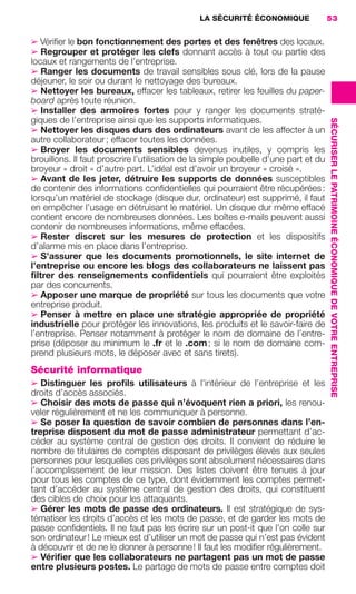 LA SÉCURITÉ ÉCONOMIQUE                53


                     ➢ Vériﬁer le bon fonctionnement des portes et des fenêtres des locaux.
                     ➢ Regrouper et protéger les clefs donnant accès à tout ou partie des
                     locaux et rangements de l’entreprise.
                     ➢ Ranger les documents de travail sensibles sous clé, lors de la pause
                     déjeuner, le soir ou durant le nettoyage des bureaux.
                     ➢ Nettoyer les bureaux, effacer les tableaux, retirer les feuilles du paper-
                     board après toute réunion.
                     ➢ Installer des armoires fortes pour y ranger les documents straté-
                     giques de l’entreprise ainsi que les supports informatiques.




                                                                                                          SÉCURISER LE PATRIMOINE ÉCONOMIQUE DE VOTRE ENTREPRISE
                     ➢ Nettoyer les disques durs des ordinateurs avant de les affecter à un
                     autre collaborateur ; effacer toutes les données.
                     ➢ Broyer les documents sensibles devenus inutiles, y compris les
                     brouillons. Il faut proscrire l’utilisation de la simple poubelle d’une part et du
                     broyeur « droit » d’autre part. L’idéal est d’avoir un broyeur « croisé ».
                     ➢ Avant de les jeter, détruire les supports de données susceptibles
                     de contenir des informations conﬁdentielles qui pourraient être récupérées :
                     lorsqu’un matériel de stockage (disque dur, ordinateur) est supprimé, il faut
                     en empêcher l’usage en détruisant le matériel. Un disque dur même effacé
                     contient encore de nombreuses données. Les boîtes e-mails peuvent aussi
                     contenir de nombreuses informations, même effacées.
                     ➢ Rester discret sur les mesures de protection et les dispositifs
                     d’alarme mis en place dans l’entreprise.
                     ➢ S’assurer que les documents promotionnels, le site internet de
                     l’entreprise ou encore les blogs des collaborateurs ne laissent pas
                     ﬁltrer des renseignements conﬁdentiels qui pourraient être exploités
                     par des concurrents.
                     ➢ Apposer une marque de propriété sur tous les documents que votre
                     entreprise produit.
                     ➢ Penser à mettre en place une stratégie appropriée de propriété
                     industrielle pour protéger les innovations, les produits et le savoir-faire de
                     l’entreprise. Penser notamment à protéger le nom de domaine de l’entre-
                     prise (déposer au minimum le .fr et le .com ; si le nom de domaine com-
                     prend plusieurs mots, le déposer avec et sans tirets).
                     Sécurité informatique
                     ➢ Distinguer les proﬁls utilisateurs à l’intérieur de l’entreprise et les
                     droits d’accès associés.
                     ➢ Choisir des mots de passe qui n’évoquent rien a priori, les renou-
                     veler régulièrement et ne les communiquer à personne.
                     ➢ Se poser la question de savoir combien de personnes dans l’en-
                     treprise disposent du mot de passe administrateur permettant d’ac-
                     céder au système central de gestion des droits. Il convient de réduire le
                     nombre de titulaires de comptes disposant de privilèges élevés aux seules
                     personnes pour lesquelles ces privilèges sont absolument nécessaires dans
                     l’accomplissement de leur mission. Des listes doivent être tenues à jour
                     pour tous les comptes de ce type, dont évidemment les comptes permet-
                     tant d’accéder au système central de gestion des droits, qui constituent
                     des cibles de choix pour les attaquants.
                     ➢ Gérer les mots de passe des ordinateurs. Il est stratégique de sys-
                     tématiser les droits d’accès et les mots de passe, et de garder les mots de
                     passe conﬁdentiels. Il ne faut pas les écrire sur un post-it que l’on colle sur
                     son ordinateur ! Le mieux est d’utiliser un mot de passe qui n’est pas évident
                     à découvrir et de ne le donner à personne ! Il faut les modiﬁer régulièrement.
                     ➢ Vériﬁer que les collaborateurs ne partagent pas un mot de passe
                     entre plusieurs postes. Le partage de mots de passe entre comptes doit




020-061 GDR IE 120612.indd 53                                                                                                                                      05/07/12 09:44
Cyan quadriMagenta quadriJaune quadriNoir quadriPantone 1797U
     quadriMagenta quadriJaune quadriNoir quadriPantone                Sicogif Certified PDF LES PAOISTES
 