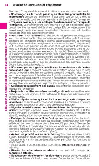 54                                                           LE GUIDE DE L’INTELLIGENCE ÉCONOMIQUE

                                                                          être banni. Chaque collaborateur doit utiliser un mot de passe personnel.
                                                                          ➢ S’interroger sur le mot de passe qui a été utilisé pour installer les
                                                                          imprimantes au sein de l’entreprise. Il faut éviter que ce soit le mot de
                                                                          passe qui permet le contrôle total du système d’information de l’entreprise.
                                                                          ➢ Toujours avoir à jour une cartographie du réseau informatique de
                                                                          l’entreprise. Le maintien d’une cartographie à jour est indispensable pour
                                                                          pouvoir identiﬁer les vulnérabilités et les corriger. Elle permet également de
                                                                          pouvoir réagir rapidement en cas de détection d’intrusion tout en limitant les
                                                                          risques de créer des dysfonctionnements.
                 SÉCURISER LE PATRIMOINE ÉCONOMIQUE DE VOTRE ENTREPRISE




                                                                          ➢ Sécuriser l’informatique avec des solutions logicielles (antivirus, pare-
                                                                          feu…) est indispensable. Il faut sécuriser le logiciel antivirus de tous les or-
                                                                          dinateurs de l’entreprise aﬁn qu’il analyse automatiquement, à intervalles
                                                                          réguliers, tous les ﬁchiers enregistrés sur chaque ordinateur. Cela permet à
                                                                          tout un chacun de prévenir les intrusions et, le cas échéant, d’être alerté.
                                                                          Mais ce n’est pas toujours sufﬁsant. Des logiciels spécialisés dans la pro-
                                                                          tection des données sensibles existent sur le marché. Si un virus est détec-
                                                                          té, il faut avoir le réﬂexe de demander de l’aide d’un informaticien. A minima,
                                                                          il conviendra d’utiliser le pare-feu intégré par défaut dans le système d’ex-
                                                                          ploitation des ordinateurs. Les collaborateurs de l’entreprise devront savoir
                                                                          le conﬁgurer pour n’activer que les services requis (par exemple, courrier
                                                                          électronique, navigation web…).
                                                                          ➢ S’assurer que les logiciels installés sur les ordinateurs de l’entre-
                                                                          prise sont à jour. Il convient de mener un inventaire logiciel pour tous les
                                                                          postes de travail et d’utiliser un système centralisé de gestion des mises à
                                                                          jour pour corriger les vulnérabilités des logiciels inventoriés. Il ne sufﬁt pas
                                                                          de mettre à jour uniquement le système d’exploitation, mais bien l’ensemble
                                                                          de logiciels présents sur les ordinateurs. Penser notamment à bien mettre à
                                                                          jour régulièrement les logiciels de protection : antispam, antivirus, pare-feu.
                                                                          ➢ Organiser régulièrement des essais des systèmes de sécurité infor-
                                                                          matique de l’entreprise.
                                                                          ➢ Ne jamais modiﬁer soi-même la conﬁguration de son matériel infor-
                                                                          matique ou de ses logiciels. Il est préférable de faire appel à l’informaticien
                                                                          de l’entreprise.
                                                                          ➢ Vériﬁer régulièrement qui a accès à la messagerie de chaque col-
                                                                          laborateur. Les accès à des ressources sensibles sur l’ordinateur des uns
                                                                          et des autres doivent faire l’objet d’une surveillance régulière.
                                                                          ➢ Signaler immédiatement aux informaticiens de l’entreprise tout
                                                                          incident, y compris la perte ou le vol d’un ordinateur ou d’une clé USB, tout
                                                                          signe d’intrusion, d’utilisation frauduleuse d’un ordinateur ou d’infraction de
                                                                          sécurité, ainsi que tout comportement inhabituel ou inattendu.
                                                                          ➢ Protéger le réseau sans ﬁl de l’entreprise. Le point d’accès du ré-
                                                                          seau doit de préférence être placé au centre de l’entreprise, loin des murs
                                                                          extérieurs. Le nom du réseau devra être modiﬁé par défaut (Service Set
                                                                          Identiﬁer, SSID) et il conviendra d’activer les fonctions de sécurité, de pré-
                                                                          férence la fonction WPA2 (WiFi Protected Access). On activera éventuelle-
                                                                          ment le ﬁltrage Media Access Control (MAC).
                                                                          ➢ Activer les procédures de sécurité intégrées dans les réseaux sans
                                                                          ﬁl (WiFi, Bluetooth, téléphonie mobile… ; authentiﬁcation, chiffrement, liste
                                                                          d’équipements « amis » autorisés) et désactiver par défaut les fonctions de
                                                                          liaison sans ﬁl.
                                                                          ➢ Après usage d’un photocopieur numérique, effacer les données en
                                                                          mémoire.
                                                                          ➢ Stocker les informations sensibles sur un poste informatique non
                                                                          connecté à Internet.
                                                                          ➢ Sauvegarder régulièrement les données et placer les sauvegardes à
                                                                          l’abri des tentatives d’intrusion, des risques d’incendies ou d’inondations,




020-061 GDR IE 120612.indd 54                                                                                                                                   05/07/12 09:44
Cyan quadriMagenta quadriJaune quadriNoir quadriPantone 1797U
     quadriMagenta quadriJaune quadriNoir quadriPantone                                                                    Sicogif Certified PDF LES PAOISTES
 