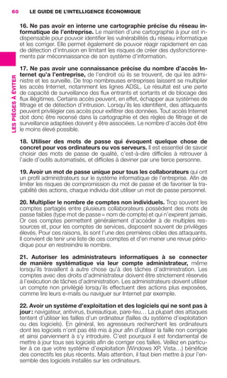 60                        LE GUIDE DE L’INTELLIGENCE ÉCONOMIQUE

                                       16. Ne pas avoir en interne une cartographie précise du réseau in-
                                       formatique de l’entreprise. Le maintien d’une cartographie à jour est in-
                                       dispensable pour pouvoir identiﬁer les vulnérabilités du réseau informatique
                                       et les corriger. Elle permet également de pouvoir réagir rapidement en cas
                                       de détection d’intrusion en limitant les risques de créer des dysfonctionne-
                                       ments par méconnaissance de son système d’information.

                                       17. Ne pas avoir une connaissance précise du nombre d’accès In-
                                       ternet qu’a l’entreprise, de l’endroit où ils se trouvent, de qui les admi-
                 LES PIÈGES À ÉVITER




                                       nistre et les surveille. De trop nombreuses entreprises laissent se multiplier
                                       les accès Internet, notamment les lignes ADSL. Le résultat est une perte
                                       de capacité de surveillance des ﬂux entrants et sortants et de blocage des
                                       ﬂux illégitimes. Certains accès peuvent, en effet, échapper aux systèmes de
                                       ﬁltrage et de détection d’intrusion. Lorsqu’ils les identiﬁent, des attaquants
                                       peuvent privilégier ces accès pour exﬁltrer des données. Tout accès Internet
                                       doit donc être recensé dans la cartographie et des règles de ﬁltrage et de
                                       surveillance adaptées doivent y être associées. Le nombre d’accès doit être
                                       le moins élevé possible.

                                       18. Utiliser des mots de passe qui évoquent quelque chose de
                                       concret pour vos ordinateurs ou vos serveurs. Il est essentiel de savoir
                                       choisir des mots de passe de qualité, c’est-à-dire difﬁciles à retrouver à
                                       l’aide d’outils automatisés, et difﬁciles à deviner par une tierce personne.

                                       19. Avoir un mot de passe unique pour tous les collaborateurs qui ont
                                       un proﬁl administrateurs sur le système informatique de l’entreprise. Aﬁn de
                                       limiter les risques de compromission du mot de passe et de favoriser la tra-
                                       çabilité des actions, chaque individu doit utiliser un mot de passe personnel.

                                       20. Multiplier le nombre de comptes non individuels. Trop souvent les
                                       comptes partagés entre plusieurs collaborateurs possèdent des mots de
                                       passe faibles (type mot de passe = nom de compte) et qui n’expirent jamais.
                                       Or ces comptes permettent généralement d’accéder à de multiples res-
                                       sources et, pour les comptes de services, disposent souvent de privilèges
                                       élevés. Pour ces raisons, ils sont l’une des premières cibles des attaquants.
                                       Il convient de tenir une liste de ces comptes et d’en mener une revue pério-
                                       dique pour en restreindre le nombre.

                                       21. Autoriser les administrateurs informatiques à se connecter
                                       de manière systématique via leur compte administrateur, même
                                       lorsqu’ils travaillent à autre chose qu’à des tâches d’administration. Les
                                       comptes avec des droits d’administrateur doivent être strictement réservés
                                       à l’exécution de tâches d’administration. Les administrateurs doivent utiliser
                                       un compte non privilégié lorsqu’ils effectuent des actions plus exposées,
                                       comme lire leurs e-mails ou naviguer sur Internet par exemple.

                                       22. Avoir un système d’exploitation et des logiciels qui ne sont pas à
                                       jour : navigateur, antivirus, bureautique, pare-feu… La plupart des attaques
                                       tentent d’utiliser les failles d’un ordinateur (failles du système d’exploitation
                                       ou des logiciels). En général, les agresseurs recherchent les ordinateurs
                                       dont les logiciels n’ont pas été mis à jour aﬁn d’utiliser la faille non corrigée
                                       et ainsi parviennent à s’y introduire. C’est pourquoi il est fondamental de
                                       mettre à jour tous ses logiciels aﬁn de corriger ces failles. Veillez en particu-
                                       lier à ce que votre système d’exploitation (Windows XP, Vista…) bénéﬁcie
                                       des correctifs les plus récents. Mais attention, il faut bien mettre à jour l’en-
                                       semble des logiciels installés sur les ordinateurs.




020-061 GDR IE 120612.indd 60                                                                                                 05/07/12 09:44
Cyan quadriMagenta quadriJaune quadriNoir quadriPantone 1797U
     quadriMagenta quadriJaune quadriNoir quadriPantone                                  Sicogif Certified PDF LES PAOISTES
 
