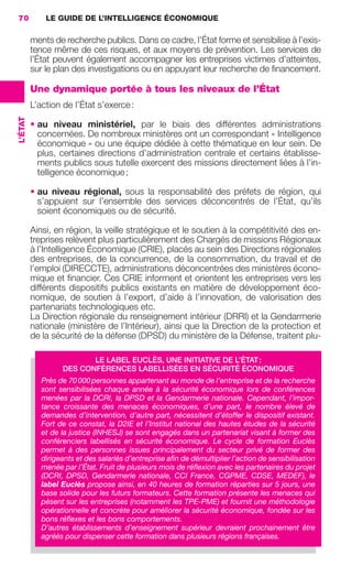 70           LE GUIDE DE L’INTELLIGENCE ÉCONOMIQUE

                          ments de recherche publics. Dans ce cadre, l’État forme et sensibilise à l’exis-
                          tence même de ces risques, et aux moyens de prévention. Les services de
                          l’État peuvent également accompagner les entreprises victimes d’atteintes,
                          sur le plan des investigations ou en appuyant leur recherche de ﬁnancement.

                          Une dynamique portée à tous les niveaux de l’État
                          L’action de l’État s’exerce :
                 L’ÉTAT




                          • au niveau ministériel, par le biais des différentes administrations
                            concernées. De nombreux ministères ont un correspondant « Intelligence
                            économique » ou une équipe dédiée à cette thématique en leur sein. De
                            plus, certaines directions d’administration centrale et certains établisse-
                            ments publics sous tutelle exercent des missions directement liées à l’in-
                            telligence économique ;

                          • au niveau régional, sous la responsabilité des préfets de région, qui
                            s’appuient sur l’ensemble des services déconcentrés de l’État, qu’ils
                            soient économiques ou de sécurité.

                          Ainsi, en région, la veille stratégique et le soutien à la compétitivité des en-
                          treprises relèvent plus particulièrement des Chargés de missions Régionaux
                          à l’Intelligence Économique (CRIE), placés au sein des Directions régionales
                          des entreprises, de la concurrence, de la consommation, du travail et de
                          l’emploi (DIRECCTE), administrations déconcentrées des ministères écono-
                          mique et ﬁnancier. Ces CRIE informent et orientent les entreprises vers les
                          différents dispositifs publics existants en matière de développement éco-
                          nomique, de soutien à l’export, d’aide à l’innovation, de valorisation des
                          partenariats technologiques etc.
                          La Direction régionale du renseignement intérieur (DRRI) et la Gendarmerie
                          nationale (ministère de l’Intérieur), ainsi que la Direction de la protection et
                          de la sécurité de la défense (DPSD) du ministère de la Défense, traitent plu-

                                          LE LABEL EUCLÈS, UNE INITIATIVE DE L’ÉTAT :
                                   DES CONFÉRENCES LABELLISÉES EN SÉCURITÉ ÉCONOMIQUE
                             Près de 70 000 personnes appartenant au monde de l’entreprise et de la recherche
                             sont sensibilisées chaque année à la sécurité économique lors de conférences
                             menées par la DCRI, la DPSD et la Gendarmerie nationale. Cependant, l’impor-
                             tance croissante des menaces économiques, d’une part, le nombre élevé de
                             demandes d’intervention, d’autre part, nécessitent d’étoffer le dispositif existant.
                             Fort de ce constat, la D2IE et l’Institut national des hautes études de la sécurité
                             et de la justice (INHESJ) se sont engagés dans un partenariat visant à former des
                             conférenciers labellisés en sécurité économique. Le cycle de formation Euclès
                             permet à des personnes issues principalement du secteur privé de former des
                             dirigeants et des salariés d’entreprise aﬁn de démultiplier l’action de sensibilisation
                             menée par l’État. Fruit de plusieurs mois de réﬂexion avec les partenaires du projet
                             (DCRI, DPSD, Gendarmerie nationale, CCI France, CGPME, CDSE, MEDEF), le
                             label Euclès propose ainsi, en 40 heures de formation réparties sur 5 jours, une
                             base solide pour les futurs formateurs. Cette formation présente les menaces qui
                             pèsent sur les entreprises (notamment les TPE-PME) et fournit une méthodologie
                             opérationnelle et concrète pour améliorer la sécurité économique, fondée sur les
                             bons réﬂexes et les bons comportements.
                             D’autres établissements d’enseignement supérieur devraient prochainement être
                             agréés pour dispenser cette formation dans plusieurs régions françaises.




062-082 GDR IE 120612.indd 70                                                                                          05/07/12 09:59
Cyan quadriMagenta quadriJaune quadriNoir quadriPantone 1797U
     quadriMagenta quadriJaune quadriNoir quadriPantone                           Sicogif Certified PDF LES PAOISTES
 