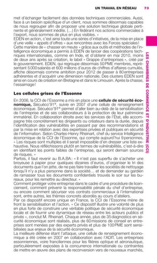 UN TRAVAIL EN RÉSEAU              73

                     met d’échanger facilement des données techniques commerciales. Aussi,
                     face à un besoin spéciﬁque d’un client, nous sommes désormais capables
                     de nous regrouper aﬁn de proposer une solution technique globale perti-
                     nente et généralement inédite. (…) En fédérant nos actions commerciales à
                     l’export, nous sommes de plus en plus visibles. »
                     EDEN en action, c’est ainsi toute une séries d’initiatives, de la mise en place
                     d’une veille « appels d’offres » aux rencontres avec les Forces spéciales !
                     Cette manière de « chasser en meute » grâce aux outils et méthodes de l’in-
                     telligence économique a permis à EDEN de lancer des coopérations tech-




                                                                                                          LES CHAMBRES DE COMMERCE ET D’INDUSTRIE (CCI)
                     niques internationales, comme en Inde, et d’obtenir en mai 2010, moins
                     de deux ans après sa création, le label « Grappe d’entreprises », créé par
                     le gouvernement. EDEN, qui regroupe désormais 50 PME membres, repré-
                     sentant 5 000 salariés et 600 millions d’euros de chiffres d’affaires cumulés,
                     afﬁche désormais comme ambition pour 2012 de passer à 80 entreprises
                     adhérentes et d’acquérir une dimension nationale. Des clusters EDEN sont
                     ainsi en cours de création en Bretagne et dans le Limousin. Après la chasse,
                     l’essaimage !

                     Les cellules grises de l’Essonne
                     En 2006, la CCI de l’Essonne a mis en place une cellule de sécurité éco-
                     nomique, Sécuéco’91®, suivie en 2007 d’une cellule de renseignement
                     économique. Sécuéco’91® permet d’aller bien au-delà de la sensibilisation
                     de l’entreprise et de ses collaborateurs à la protection de leur patrimoine
                     immatériel. En collaboration étroite avec les services de l’État, elle accom-
                     pagne très concrètement les dirigeants ou créateurs dans la durée, depuis
                     l’identiﬁcation des vulnérabilités en passant par des recommandations et
                     par la mise en relation avec des expertises privées et publiques en sécurité
                     de l’information. Selon Charles-Henry Rheinart, chef du service Intelligence
                     économique de la CCI de l’Essonne, qui compte aujourd’hui 9 personnes,
                     « Les risques sont multiples et il serait impossible d’en dresser une liste ex-
                     haustive. Nous réﬂéchissons plutôt en termes de vulnérabilités, c’est-à-dire
                     en identiﬁant les points faibles de l’entreprise, qui seront demain sources
                     de risques. »
                     Parfois, il faut revenir au B.A.BA : « Il n’est pas superﬂu de s’acheter une
                     broyeuse à papier pour quelques dizaines d’euros, d’organiser le tri des
                     documents que l’on jette, de ne pas faire travailler les sociétés de nettoyage
                     lorsqu’il n’y a plus personne dans la société… et de demander au gardien
                     de ramasser tous les documents conﬁdentiels trouvés le soir sur les bu-
                     reaux, pour les remettre au directeur. »
                     Comment protéger votre entreprise dans le cadre d’une procédure de licen-
                     ciement, comment prévenir la responsabilité pénale du chef d’entreprise,
                     ou encore comment sécuriser vos contrats commerciaux à l’international
                     sont, entre autres, les thèmes concrets abordés au cours d’ateliers.
                     Par ce dispositif encore unique en France, la CCI de l’Essonne mène de
                     front la sensibilisation et l’action. « Ce dispositif illustre une volonté de plus
                     en plus forte de construire une véritable politique de sécurité économique
                     locale et de fournir une dynamique de réseau entre les acteurs publics et
                     privés », conclut M. Rheinart. Chaque année, plus de 35 diagnostics en sé-
                     curité économique sont réalisés, plus de 60 missions de conseil en entre-
                     prises sont menées par des experts privés et plus de 100 PME sont sensi-
                     bilisées aux enjeux de la sécurité économique.
                     La meilleure défense étant l’attaque, une cellule de renseignement écono-
                     mique a été créée en 2007 en collaboration avec l’ADIT. Les entreprises
                     essonniennes, voire franciliennes pour les ﬁlières optique et aéronautique,
                     particulièrement exposées à la concurrence internationale ou contraintes
                     de mettre en œuvre des plans de reconversion vers de nouveaux marchés,




062-082 GDR IE 120612.indd 73                                                                                                                             05/07/12 09:59
Cyan quadriMagenta quadriJaune quadriNoir quadriPantone 1797U
     quadriMagenta quadriJaune quadriNoir quadriPantone                Sicogif Certified PDF LES PAOISTES
 