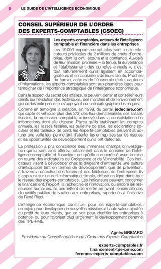 8        LE GUIDE DE L’INTELLIGENCE ÉCONOMIQUE



                        CONSEIL SUPÉRIEUR DE L’ORDRE
                        DES EXPERTS-COMPTABLES (CSOEC)
                                             Les experts-comptables, acteurs de l’intelligence
                                             comptable et ﬁnancière dans les entreprises
                                             Les 19 000 experts-comptables sont les interlo-
                                             cuteurs privilégiés de 2 millions de chefs d’entre-
                                             prise, dont ils ont l’écoute et la conﬁance. Au-delà
                                             de leur mission première – la tenue, la surveillance
                                             et l’établissement des comptes annuels –, c’est
                                             tout naturellement qu’ils agissent en accompa-
                                             gnateurs et en conseillers de leurs clients. Proches
                                             du terrain, acteurs de l’économie réelle, capteurs
                        d’informations, les experts-comptables sont aux premières loges pour
                        témoigner de l’importance stratégique de l’intelligence économique.
                        Dans le respect du secret des affaires, ils peuvent alerter et conseiller leurs
                        clients sur l’évolution des techniques, des marchés et de l’environnement
                        global des entreprises, en s’appuyant sur une cartographie des risques.
                        Comme en témoigne la création, en 1999, du portail jedeclare.com
                        qui capte et véhicule plus des 2/3 des ﬂux dématérialisés des liasses
                        ﬁscales, la profession comptable a innové dans la consolidation des
                        informations dont elle dispose. Parce qu’ils établissent les comptes
                        annuels, les liasses ﬁscales, les bulletins de paie, les déclarations so-
                        ciales et les tableaux de bord, les experts-comptables peuvent struc-
                        turer une veille leur permettant d’alerter les entreprises sur les risques
                        et les opportunités de développement qu’ils ont détectés.
                        La profession a pris conscience des immenses champs d’investiga-
                        tion qui lui sont ainsi offerts, notamment dans le domaine de l’intel-
                        ligence comptable et ﬁnancière, ce qu’elle a concrétisé avec la mise
                        en œuvre des Indicateurs de Croissance et de Vulnérabilité. Ces indi-
                        cateurs visent à développer chez le dirigeant d’entreprise une culture
                        d’anticipation tant en termes de développement que de prévention,
                        à travers la détection des forces et des faiblesses de l’entreprise. Ils
                        s’appuient sur un outil informatique simple, diffusé en ligne dans tout
                        le réseau des experts-comptables. Les indicateurs peuvent concerner
                        le ﬁnancement, l’export, la recherche et l’innovation, ou encore les res-
                        sources humaines. Ils permettent de mettre en avant l’ensemble des
                        dispositifs publics de soutien aux entreprises, répertoriés à l’initiative
                        de René Ricol.
                        L’intelligence économique constitue, pour les experts-comptables,
                        un enjeu pour développer de nouvelles missions à haute valeur ajoutée
                        au proﬁt de leurs clients, que ce soit pour identiﬁer les entreprises à
                        potentiel ou pour favoriser plus largement le développement pérenne
                        des TPE-PME.

                                                                           Agnès BRICARD
                          Présidente du Conseil supérieur de l’Ordre des Experts-Comptables

                                                                         experts-comptables.fr
                                                                     ﬁnancement-tpe-pme.com
                                                                femmes-experts-comptables.com




001-012 GDR IE 120612.indd 8                                                                                  05/07/12 09:38
Cyan quadriMagenta quadriJaune quadriNoir quadriPantone 1797U
     quadriMagenta quadriJaune quadriNoir quadriPantone                  Sicogif Certified PDF LES PAOISTES
 