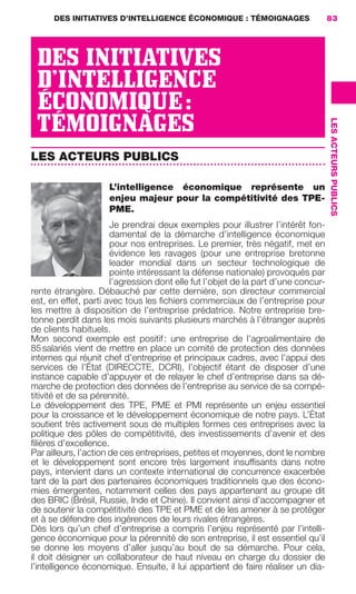 DES INITIATIVES D’INTELLIGENCE ÉCONOMIQUE : TÉMOIGNAGES                      83




                       DES INITIATIVES
                       D’INTELLIGENCE
                       ÉCONOMIQUE :
                       TÉMOIGNAGES




                                                                                                         LES ACTEURS PUBLICS
                     LES ACTEURS PUBLICS

                                             L’intelligence économique représente un
                                             enjeu majeur pour la compétitivité des TPE-
                                             PME.
                                            Je prendrai deux exemples pour illustrer l’intérêt fon-
                                            damental de la démarche d’intelligence économique
                                            pour nos entreprises. Le premier, très négatif, met en
                                            évidence les ravages (pour une entreprise bretonne
                                            leader mondial dans un secteur technologique de
                                            pointe intéressant la défense nationale) provoqués par
                                            l’agression dont elle fut l’objet de la part d’une concur-
                     rente étrangère. Débauché par cette dernière, son directeur commercial
                     est, en effet, parti avec tous les ﬁchiers commerciaux de l’entreprise pour
                     les mettre à disposition de l’entreprise prédatrice. Notre entreprise bre-
                     tonne perdit dans les mois suivants plusieurs marchés à l’étranger auprès
                     de clients habituels.
                     Mon second exemple est positif : une entreprise de l’agroalimentaire de
                     85 salariés vient de mettre en place un comité de protection des données
                     internes qui réunit chef d’entreprise et principaux cadres, avec l’appui des
                     services de l’État (DIRECCTE, DCRI), l’objectif étant de disposer d’une
                     instance capable d’appuyer et de relayer le chef d’entreprise dans sa dé-
                     marche de protection des données de l’entreprise au service de sa compé-
                     titivité et de sa pérennité.
                     Le développement des TPE, PME et PMI représente un enjeu essentiel
                     pour la croissance et le développement économique de notre pays. L’État
                     soutient très activement sous de multiples formes ces entreprises avec la
                     politique des pôles de compétitivité, des investissements d’avenir et des
                     ﬁlières d’excellence.
                     Par ailleurs, l’action de ces entreprises, petites et moyennes, dont le nombre
                     et le développement sont encore très largement insufﬁsants dans notre
                     pays, intervient dans un contexte international de concurrence exacerbée
                     tant de la part des partenaires économiques traditionnels que des écono-
                     mies émergentes, notamment celles des pays appartenant au groupe dit
                     des BRIC (Brésil, Russie, Inde et Chine). Il convient ainsi d’accompagner et
                     de soutenir la compétitivité des TPE et PME et de les amener à se protéger
                     et à se défendre des ingérences de leurs rivales étrangères.
                     Dès lors qu’un chef d’entreprise a compris l’enjeu représenté par l’intelli-
                     gence économique pour la pérennité de son entreprise, il est essentiel qu’il
                     se donne les moyens d’aller jusqu’au bout de sa démarche. Pour cela,
                     il doit désigner un collaborateur de haut niveau en charge du dossier de
                     l’intelligence économique. Ensuite, il lui appartient de faire réaliser un dia-




083-103 GDR IE 120612.indd 83                                                                                                  05/07/12 10:00
Cyan quadriMagenta quadriJaune quadriNoir quadriPantone 1797U
     quadriMagenta quadriJaune quadriNoir quadriPantone                Sicogif Certified PDF LES PAOISTES
 