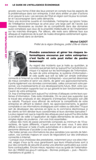 84                        LE GUIDE DE L’INTELLIGENCE ÉCONOMIQUE

                                       gnostic sous forme d’état des lieux prenant en compte tous les aspects de
                                       la problématique dans son entreprise. Il doit alors arrêter un plan d’actions
                                       et en assurer le suivi. Les services de l’État en région sont là pour le conseil-
                                       ler et l’accompagner dans cette démarche.
                                       Dans une économie ouverte et mondialisée, l’entreprise qui ignore l’enjeu
                                       de l’intelligence économique se prive pour une large part de l’accès aux
                                       moyens nécessaires au soutien de sa compétitivité dans des domaines
                                       aussi complexes que ceux de la propriété intellectuelle et de l’implantation
                                       sur les marchés étrangers. Par ailleurs, elle reste sans défense face aux
                 LES ACTEURS PUBLICS




                                       attaques et ingérences de la part de rivales étrangères extrêmement agres-
                                       sives et actives dans ce domaine.

                                                                                                    Michel CADOT
                                                                 Préfet de la région Bretagne, préfet d’Ille-et-Vilaine


                                                            Prendre conscience et gérer les risques in-
                                                            formatiques encourus par votre entreprise :
                                                            c’est facile et cela peut éviter de perdre
                                                            beaucoup !
                                                             Au regard des incidents que je traite au quotidien, je
                                                             constate que jamais tant qu’aujourd’hui l’activité écono-
                                                             mique n’a reposé sur les technologies de l’information.
                                                             Au sein de votre entreprise, le système d’information –
                                                             et cela quelle que soit sa taille (un simple ordinateur
                                       connecté à l’Internet ou votre réseau d’entreprise) – vous permet désormais
                                       de mieux connaître et servir vos clients, de gérer vos approvisionnements.
                                       Il porte également vos données commerciales, celles concernant votre per-
                                       sonnel, vos investissements et vos développements futurs. Bref, votre sys-
                                       tème d’information supporte tout ce qui garantit le bon fonctionnement ou
                                       l’avenir de votre entreprise.
                                       Or, trop d’entreprises sont aujourd’hui victimes d’attaques contre leurs sys-
                                       tèmes d’information. Cela reste intolérable. On ne peut pas supporter que
                                       le travail des employés et des dirigeants d’entreprises françaises soit pillé
                                       ou saboté. Pourquoi vous efforcer de renforcer la compétitivité de votre
                                       entreprise en afﬁnant la relation client, les approvisionnements, la gestion
                                       comptable si ces informations stratégiques sont volées ou détruites ? À quoi
                                       sert de développer des services en ligne ou le commerce électronique si
                                       les clients se font dérober leurs coordonnées et leurs données bancaires ?
                                       Le plus rageant est que la majorité des attaques peut aujourd’hui être évitée
                                       à condition de veiller à l’application de règles élémentaires de sécurité, de
                                       simples règles de prudence. J’en vois trois essentielles :
                                       – utilisez des mots de passe personnels composés au minimum de 10 ca-
                                       ractères, de types différents, n’ayant aucun lien avec vous. Il sera alors
                                       difﬁcile à retrouver à l’aide d’outils automatisés et à deviner par une tierce
                                       personne désireuse d’accéder à vos données.
                                       – Ne traitez jamais vos informations les plus sensibles (vos secrets de fabri-
                                       cation, vos contrats majeurs en cours de négociation) sur des ordinateurs
                                       connectés à Internet.
                                       – Lorsque vous choisissez des prestataires, notamment pour vos sites inter-
                                       net, exigez d’eux qu’ils vous garantissent que leurs infrastructures sont à
                                       jour des correctifs de sécurité et portez une attention particulière aux condi-
                                       tions contractuelles. Encore mieux, reportez-vous au guide de l’externalisa-
                                       tion de l’ANSSI (ssi.gouv.fr rubriques « Bonnes pratiques », puis « Recom-
                                       mandations et guides »).




083-103 GDR IE 120612.indd 84                                                                                                 05/07/12 10:00
Cyan quadriMagenta quadriJaune quadriNoir quadriPantone 1797U
     quadriMagenta quadriJaune quadriNoir quadriPantone                                  Sicogif Certified PDF LES PAOISTES
 