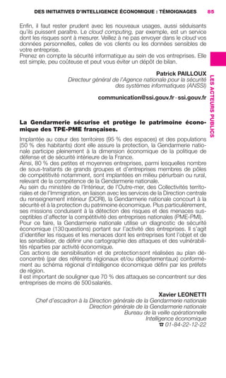 DES INITIATIVES D’INTELLIGENCE ÉCONOMIQUE : TÉMOIGNAGES                      85

                     Enﬁn, il faut rester prudent avec les nouveaux usages, aussi séduisants
                     qu’ils puissent paraître. Le cloud computing, par exemple, est un service
                     dont les risques sont à mesurer. Veillez à ne pas envoyer dans le cloud vos
                     données personnelles, celles de vos clients ou les données sensibles de
                     votre entreprise.
                     Prenez en compte la sécurité informatique au sein de vos entreprises. Elle
                     est simple, peu coûteuse et peut vous éviter un dépôt de bilan.

                                                                                Patrick PAILLOUX




                                                                                                         LES ACTEURS PUBLICS
                                             Directeur général de l’Agence nationale pour la sécurité
                                                                des systèmes informatiques (ANSSI)

                                                           communication@ssi.gouv.fr - ssi.gouv.fr



                     La Gendarmerie sécurise et protège le patrimoine écono-
                     mique des TPE-PME françaises.
                     Implantée au cœur des territoires (95 % des espaces) et des populations
                     (50 % des habitants) dont elle assure la protection, la Gendarmerie natio-
                     nale participe pleinement à la dimension économique de la politique de
                     défense et de sécurité intérieure de la France.
                     Ainsi, 80 % des petites et moyennes entreprises, parmi lesquelles nombre
                     de sous-traitants de grands groupes et d’entreprises membres de pôles
                     de compétitivité notamment, sont implantées en milieu périurbain ou rural,
                     relevant de la compétence de la Gendarmerie nationale.
                     Au sein du ministère de l’Intérieur, de l’Outre-mer, des Collectivités territo-
                     riales et de l’Immigration, en liaison avec les services de la Direction centrale
                     du renseignement intérieur (DCRI), la Gendarmerie nationale concourt à la
                     sécurité et à la protection du patrimoine économique. Plus particulièrement,
                     ses missions conduisent à la détection des risques et des menaces sus-
                     ceptibles d’affecter la compétitivité des entreprises nationales (PME-PMI).
                     Pour ce faire, la Gendarmerie nationale utilise un diagnostic de sécurité
                     économique (130 questions) portant sur l’activité des entreprises. Il s’agit
                     d’identiﬁer les risques et les menaces dont les entreprises font l’objet et de
                     les sensibiliser, de déﬁnir une cartographie des attaques et des vulnérabili-
                     tés réparties par activité économique.
                     Ces actions de sensibilisation et de protection sont réalisées au plan dé-
                     concentré (par des référents régionaux et/ou départementaux) conformé-
                     ment au schéma régional d’intelligence économique déﬁni par les préfets
                     de région.
                     Il est important de souligner que 70 % des attaques se concentrent sur des
                     entreprises de moins de 500 salariés.

                                                                                Xavier LEONETTI
                             Chef d’escadron à la Direction générale de la Gendarmerie nationale
                                                  Direction générale de la Gendarmerie nationale
                                                                Bureau de la veille opérationnelle
                                                                         Intelligence économique
                                                                                ☎ 01-84-22-12-22




083-103 GDR IE 120612.indd 85                                                                                                  05/07/12 10:00
Cyan quadriMagenta quadriJaune quadriNoir quadriPantone 1797U
     quadriMagenta quadriJaune quadriNoir quadriPantone                 Sicogif Certified PDF LES PAOISTES
 