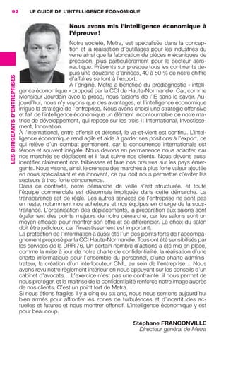 92                             LE GUIDE DE L’INTELLIGENCE ÉCONOMIQUE


                                                                      Nous avons mis l’intelligence économique à
                                                                      l’épreuve !
                                                                        Notre société, Metra, est spécialisée dans la concep-
                                                                        tion et la réalisation d’outillages pour les industries du
                                                                        verre ainsi que la fabrication de pièces mécaniques de
                                                                        précision, plus particulièrement pour le secteur aéro-
                                                                        nautique. Présents sur presque tous les continents de-
                                                                        puis une douzaine d’années, 40 à 50 % de notre chiffre
                 LES DIRIGEANTS D’ENTREPRISES




                                                                        d’affaires se font à l’export.
                                                                        À l’origine, Metra a bénéﬁcié du prédiagnostic « intelli-
                                                gence économique » proposé par la CCI de Haute-Normandie. Car, comme
                                                Monsieur Jourdain avec la prose, nous faisions de l’IE sans le savoir. Au-
                                                jourd’hui, nous n’y voyons que des avantages, et l’intelligence économique
                                                irrigue la stratégie de l’entreprise. Nous avons choisi une stratégie offensive
                                                et fait de l’intelligence économique un élément incontournable de notre ma-
                                                trice de développement, qui repose sur les trois I : International, Investisse-
                                                ment, Innovation.
                                                À l’international, entre offensif et défensif, le va-et-vient est continu. L’intel-
                                                ligence économique rend agile et aide à garder ses positions à l’export, ce
                                                qui relève d’un combat permanent, car la concurrence internationale est
                                                féroce et souvent inégale. Nous devons en permanence nous adapter, car
                                                nos marchés se déplacent et il faut suivre nos clients. Nous devons aussi
                                                identiﬁer clairement nos faiblesses et faire nos preuves sur les pays émer-
                                                gents. Nous visons, ainsi, le créneau des marchés à plus forte valeur ajoutée
                                                en nous spécialisant et en innovant, ce qui doit nous permettre d’éviter les
                                                secteurs à trop forte concurrence.
                                                Dans ce contexte, notre démarche de veille s’est structurée, et toute
                                                l’équipe commerciale est désormais impliquée dans cette démarche. La
                                                transparence est de règle. Les autres services de l’entreprise ne sont pas
                                                en reste, notamment nos acheteurs et nos équipes en charge de la sous-
                                                traitance. L’organisation des déplacements, la préparation aux salons sont
                                                également des points majeurs de notre démarche, car les salons sont un
                                                moyen efﬁcace pour montrer son offre et se différencier. Le choix du salon
                                                doit être judicieux, car l’investissement est important.
                                                La protection de l’information a aussi été l’un des points forts de l’accompa-
                                                gnement proposé par la CCI Haute-Normandie. Tous ont été sensibilisés par
                                                les services de la DRRI76. Un certain nombre d’actions a été mis en place,
                                                comme la mise à jour de notre charte de conﬁdentialité, la réalisation d’une
                                                charte informatique pour l’ensemble du personnel, d’une charte adminis-
                                                trateur, la création d’un interlocuteur CNIL au sein de l’entreprise… Nous
                                                avons revu notre règlement intérieur en nous appuyant sur les conseils d’un
                                                cabinet d’avocats… L’exercice n’est pas une contrainte : il nous permet de
                                                nous protéger, et la maîtrise de la conﬁdentialité renforce notre image auprès
                                                de nos clients. C’est un point fort de Metra.
                                                Si nous étions fragiles il y a cinq ou six ans, nous nous sentons aujourd’hui
                                                bien armés pour affronter les zones de turbulences et d’incertitudes ac-
                                                tuelles et futures et nous montrer offensif. L’intelligence économique y est
                                                pour beaucoup.

                                                                                                  Stéphane FRANCONVILLE
                                                                                                    Directeur général de Metra




083-103 GDR IE 120612.indd 92                                                                                                           05/07/12 10:00
Cyan quadriMagenta quadriJaune quadriNoir quadriPantone 1797U
     quadriMagenta quadriJaune quadriNoir quadriPantone                                            Sicogif Certified PDF LES PAOISTES
 