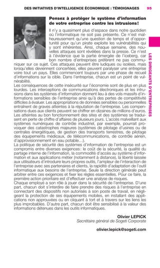DES INITIATIVES D’INTELLIGENCE ÉCONOMIQUE : TÉMOIGNAGES                      95

                                             Pensez à protéger le système d’information
                                             de votre entreprise contre les intrusions !
                                           Il n’y a quasiment plus d’espace dans notre quotidien
                                           où l’informatique ne soit pas présente. Ce n’est mal-
                                           heureusement qu’une question de temps et d’oppor-
                                           tunité pour qu’un pirate exploite les vulnérabilités qui
                                           y sont inhérentes. Ainsi, chaque semaine, des nou-
                                           velles attaques sont révélées dans la presse. Ce n’est




                                                                                                         LES DIRIGEANTS D’ENTREPRISES
                                           à l’évidence que la partie émergée de l’iceberg, car
                                           bon nombre d’entreprises préfèrent ne pas commu-
                     niquer sur ce sujet. Ces attaques peuvent être ludiques ou isolées, mais
                     lorsqu’elles deviennent concertées, elles peuvent paralyser une entreprise
                     voire tout un pays. Elles commencent toujours par une phase de recueil
                     d’informations sur la cible. Dans l’entreprise, chacun est un point de vul-
                     nérabilité.
                     Les conséquences de cette insécurité sur l’économie sont de plus en plus
                     lourdes. Les interceptions de communications électroniques et les intru-
                     sions dans les systèmes d’information donnent lieu à des vols massifs d’in-
                     formations sensibles de l’entreprise ainsi qu’à des pertes de compétitivité
                     difﬁciles à évaluer. Les appropriations de données sensibles ou personnelles
                     entraînent de graves atteintes à la réputation de l’entreprise. Les compen-
                     sations dues aux clients peuvent se chiffrer en dizaines de millions d’euros.
                     Les atteintes au bon fonctionnement des sites et des systèmes se tradui-
                     sent en perte de chiffre d’affaires de plusieurs jours. L’accès malveillant aux
                     systèmes numériques de contrôle industriel, par exemple, pourrait pro-
                     voquer des catastrophes majeures (systèmes de pilotage d’usines ou de
                     centrales énergétiques, de gestion des transports terrestres, de pilotage
                     des équipements médicaux, de télécommunications, de contrôle aérien,
                     d’approvisionnement en eau potable…).
                     La politique de sécurité des systèmes d’information de l’entreprise est un
                     compromis entre diverses exigences : le coût de la sécurité, la qualité du
                     partage interne de l’information, la commodité d’accès au système d’infor-
                     mation et aux applications métier (notamment à distance), la liberté laissée
                     aux utilisateurs d’introduire leurs propres outils, l’ampleur de l’interaction de
                     l’entreprise avec ses partenaires et clients, la rapidité d’adaptation de l’outil
                     informatique aux besoins de l’entreprise. Seule la direction générale peut
                     arbitrer entre ces exigences et ﬁxer les règles essentielles. Pour ce faire, la
                     première action prioritaire est d’effectuer une analyse de risques.
                     Chaque employé a son rôle à jouer dans la sécurité de l’entreprise. D’une
                     part, chacun doit s’interdire de faire prendre des risques à l’entreprise en
                     connectant des dispositifs non autorisés à son poste de travail, en négli-
                     geant la protection de ses équipements mobiles, en installant des appli-
                     cations non approuvées ou en cliquant à tort et à travers sur les liens les
                     plus improbables. D’autre part, chacun doit être sensibilisé à la valeur des
                     informations détenues dans les outils informatiques.

                                                                                       Olivier LEPICK
                                                                Secrétaire général de Sogeti Corporate

                                                                          olivier.lepick@sogeti.com




083-103 GDR IE 120612.indd 95                                                                                                           05/07/12 10:00
Cyan quadriMagenta quadriJaune quadriNoir quadriPantone 1797U
     quadriMagenta quadriJaune quadriNoir quadriPantone                   Sicogif Certified PDF LES PAOISTES
 