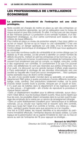 96                                                    LE GUIDE DE L’INTELLIGENCE ÉCONOMIQUE


                                                                   LES PROFESSIONNELS DE L’INTELLIGENCE
                                                                   ÉCONOMIQUE

                                                                   Le patrimoine immatériel de l’entreprise est une cible
                                                                   privilégiée.
                                                                   Notre société est chargée de mettre en place au sein des entreprises un
                 LES PROFESSIONNELS DE L’INTELLIGENCE ÉCONOMIQUE




                                                                   niveau de protection appropriée, qui soit en adéquation avec le niveau de
                                                                   risque auquel on peut être confronté. En effet, il ne faut pas voir des risques
                                                                   et des menaces partout ! La protection d’une centrale nucléaire, d’un éta-
                                                                   blissement stratégique, ou d’un centre commercial sont basées sur des
                                                                   critères de risque différents.
                                                                   Pour mettre en place un niveau de protection adapté, il faut donc déﬁnir ce
                                                                   qu’est un risque. Qu’est-ce qu’un risque ou une vulnérabilité ? C’est une
                                                                   menace et/ou un danger appliqués sur une cible. D’où la démarche de
                                                                   Contre-ciblage économique et stratégique ® (CCES) que nous appliquons
                                                                   en entreprise.
                                                                   Au cours des nombreux audits de vulnérabilité et de contre-ciblage que j’ai
                                                                   réalisés au ﬁl des années, j’ai été amené à identiﬁer un certain nombre de
                                                                   déﬁcits récurrents, mettant en péril les entreprises et les hommes qui y tra-
                                                                   vaillent. La tâche est immense : le patrimoine immatériel de l’entreprise n’est
                                                                   souvent tout simplement pas pris en compte, ou négligé, voire pire, conﬁé
                                                                   à des organismes non contrôlés. Et contrairement à ce que l’on pourrait
                                                                   croire, ces défaillances ne sont pas réservées aux petites entreprises : lors
                                                                   d’un audit, j’ai découvert qu’une grande banque d’affaire anglo-saxonne
                                                                   à Paris externalisait le stockage de ses données informatiques vers une
                                                                   société sur laquelle elle n’avait pris aucun renseignement… Voici quelques
                                                                   autres exemples issus de divers contre ciblages :
                                                                   – Au sein d’une société leader mondial dans sa spécialité, on accédait au
                                                                   département R&D grâce à quatre procédures d’accès différents (sonnette,
                                                                   badge, code, caméra). Des précautions totalement inutiles, car la porte
                                                                   d’accès restait ouverte toute la journée, bloquée par un loquet en bois :
                                                                   il n’y avait pas de toilettes dans le département et les ingénieurs avaient
                                                                   su faire preuve « d’ingéniosité » aﬁn d’éviter de reproduire la procédure à
                                                                   chaque besoin naturel !
                                                                   – Dans un établissement travaillant pour la défense nationale, aucun docu-
                                                                   ment n’était détruit, tous les bureaux étaient ouverts. Nous avons repéré que
                                                                   tous les soirs, les poubelles étaient ramassées dans la rue bien avant le pas-
                                                                   sage des employés de la voierie par un service de renseignement étranger.
                                                                   – Dans un autre établissement travaillant pour l’aéronautique et la défense
                                                                   nationale, j’ai pu circuler tout l’après-midi et ressortir sans être contrôlé,
                                                                   alors que j’avais fait l’objet d’un contrôle à l’entrée. J’ai même pu « dispa-
                                                                   raître » pendant quatre heures sans que personne ne s’en inquiète…
                                                                   Une fois le CCES réalisé, les risques identiﬁés et la sécurisation du patri-
                                                                   moine immatériel effectuée, l’entreprise dispose de bases solides. La suite
                                                                   logique est la pérennisation de ce capital immatériel et, bien sûr, la mise en
                                                                   œuvre au sein de l’entreprise de l’IE pour appuyer sa stratégie…

                                                                                                                      Bernard de VAUTREY
                                                                                           Directeur de CCES, expert en IE et contre-mesures,
                                                                                                                 professeur d’IE à l’ISC Paris

                                                                                                                            bdvsecur@noos.fr
                                                                                                                             ☎ 06-08-26-07-22




083-103 GDR IE 120612.indd 96                                                                                                                           05/07/12 10:00
Cyan quadriMagenta quadriJaune quadriNoir quadriPantone 1797U
     quadriMagenta quadriJaune quadriNoir quadriPantone                                                            Sicogif Certified PDF LES PAOISTES
 