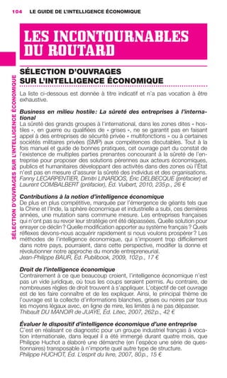 104                                                      LE GUIDE DE L’INTELLIGENCE ÉCONOMIQUE




                                                                       LES INCONTOURNABLES
                                                                       DU ROUTARD
                                                                      SÉLECTION D’OUVRAGES
                 SÉLECTION D’OUVRAGES SUR L’INTELLIGENCE ÉCONOMIQUE




                                                                      SUR L’INTELLIGENCE ÉCONOMIQUE
                                                                      La liste ci-dessous est donnée à titre indicatif et n’a pas vocation à être
                                                                      exhaustive.

                                                                      Business en milieu hostile : La sûreté des entreprises à l’interna-
                                                                      tional
                                                                      La sûreté des grands groupes à l’international, dans les zones dites « hos-
                                                                      tiles », en guerre ou qualiﬁées de « grises », ne se garantit pas en faisant
                                                                      appel à des entreprises de sécurité privée « multifonctions » ou à certaines
                                                                      sociétés militaires privées (SMP) aux compétences discutables. Tout à la
                                                                      fois manuel et guide de bonnes pratiques, cet ouvrage part du constat de
                                                                      l’existence de multiples parties prenantes concourant à la sûreté de l’en-
                                                                      treprise pour proposer des solutions pérennes aux acteurs économiques,
                                                                      publics et humanitaires développant des activités dans des zones où l’État
                                                                      n’est pas en mesure d’assurer la sûreté des individus et des organisations.
                                                                      Fanny LECARPENTIER, Dimitri LINARDOS, Éric DELBECQUE (préfacier) et
                                                                      Laurent COMBALBERT (préfacier), Éd. Vuibert, 2010, 235 p., 26 €

                                                                      Contributions à la notion d’intelligence économique
                                                                      De plus en plus compétitive, marquée par l’émergence de géants tels que
                                                                      la Chine et l’Inde, la sphère économique et industrielle a subi, ces dernières
                                                                      années, une mutation sans commune mesure. Les entreprises françaises
                                                                      qui n’ont pas su revoir leur stratégie ont été dépassées. Quelle solution pour
                                                                      enrayer ce déclin ? Quelle modiﬁcation apporter au système français ? Quels
                                                                      réﬂexes devons-nous acquérir rapidement si nous voulons prospérer ? Les
                                                                      méthodes de l’intelligence économique, qui s’imposent trop difﬁcilement
                                                                      dans notre pays, pourraient, dans cette perspective, modiﬁer la donne et
                                                                      révolutionner notre approche du monde entrepreneurial.
                                                                      Jean-Philippe BAUR, Éd. Publibook, 2009, 102 p., 17 €

                                                                      Droit de l’intelligence économique
                                                                      Contrairement à ce que beaucoup croient, l’intelligence économique n’est
                                                                      pas un vide juridique, où tous les coups seraient permis. Au contraire, de
                                                                      nombreuses règles de droit trouvent à s’appliquer. L’objectif de cet ouvrage
                                                                      est de les faire connaître et de les expliquer. Ainsi, le principal thème de
                                                                      l’ouvrage est la collecte d’informations blanches, grises ou noires par tous
                                                                      les moyens légaux avec, en ligne de mire, les limites à ne pas dépasser.
                                                                      Thibault DU MANOIR de JUAYE, Éd. Litec, 2007, 262 p., 42 €

                                                                      Évaluer le dispositif d’intelligence économique d’une entreprise
                                                                      C’est en réalisant ce diagnostic pour un groupe industriel français à voca-
                                                                      tion internationale, dans lequel il a été immergé durant quatre mois, que
                                                                      Philippe Huchot a élaboré une démarche (en l’espèce une série de ques-
                                                                      tionnaires) transposable à n’importe quel autre type de structure.
                                                                      Philippe HUCHOT, Éd. L’esprit du livre, 2007, 80 p., 15 €




104-127 GDR IE 120612.indd 104                                                                                                                             05/07/12 09:48
Cyan quadriMagenta quadriJaune quadriNoir quadriPantone 1797U
     quadriMagenta quadriJaune quadriNoir quadriPantone                                                               Sicogif Certified PDF LES PAOISTES
 