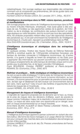LES INCONTOURNABLES DU ROUTARD        107

                     catastrophiques. Cet ouvrage explique aux responsables des entreprises
                     comment voir et comprendre ces phénomènes, aﬁn de les guider dans une
                     nouvelle approche décisionnelle.
                     Humbert LESCA et Nicolas LESCA, Éd. Lavoisier, 2011, 248 p., 46,55 €

                     L’Intelligence économique dans la PME : visions éparses, paradoxes
                     et manifestations
                     Cet ouvrage propose des visions de l’intelligence économique dans la PME
                     au travers d’études théoriques, empiriques, mais aussi grâce à des ana-




                                                                                                         SÉLECTION D’OUVRAGES SUR L’INTELLIGENCE ÉCONOMIQUE
                     lyses de cas. Fondées sur des approches variées de la gestion, de l’infor-
                     mation ou de la stratégie, les contributions des auteurs donnent un éclai-
                     rage atypique sur cette discipline, dont ils ne sont pas tous des spécialistes.
                     Ainsi, les analyses proposées mettent-elles à jour des approches diverses,
                     des paradoxes qui, d’une part enrichissent les fondements de l’Intelligence
                     économique et, d’autre part, reposent sa problématique dans la PME.
                     Alice GUILHON (coordonné par), Éd. L’Harmattan, 222 p., 2004, 18,50 €

                     L’Intelligence économique et stratégique dans les entreprises
                     françaises
                     En quelques années, l’Institut des Hautes Études de Défense Nationale
                     (IHEDN) a constitué auprès de 1 200 grandes entreprises françaises une
                     banque de données consacrée à l’intelligence économique, en d’autres
                     termes, à la guerre à laquelle se livrent les entreprises ou les États pour
                     s’approprier des informations qui peuvent accroître leur compétitivité. Les
                     principaux enseignements de cette banque de données unique sont ici pré-
                     sentés pour la première fois, et de façon concrète (150 tableaux).
                     Frank BOURNOIS, Christian PIERRET (préfacier) et Pierre-Jacquelin
                     ROMANI, Éd. Economica, 278 p., 2000, 60 €

                     Maîtriser et pratiquer… Veille stratégique et intelligence économique
                     Qu’est-ce que la veille stratégique ? C’est le radar de l’entreprise ! Qu’est-ce
                     que l’intelligence économique ? C’est fournir la bonne information, au bon
                     moment, à la bonne personne pour lui permettre de prendre la bonne déci-
                     sion, de bien agir et idéalement de faire évoluer son environnement dans le
                     bon sens. Dans quel but ? Celui d’ouvrir des fenêtres d’opportunités et de
                     réduire les risques liés à l’incertitude.
                     Laurent HERMEL, Éd. AFNOR, 2010, 120 p., 35,90 €

                     Management de risques et intelligence économique
                     L’originalité de l’approche proposée est de démarrer par le haut, au niveau
                     de la prise de risques dans les décisions d’affaires, avant de prendre le
                     risque comme l’indicateur majeur de la réactivité à l’environnement écono-
                     mique. Le risque est alors aussi bien une opportunité qu’un danger, aussi
                     bien un risque environnemental qu’un risque industriel.
                     Anne-Marie BLANC ALQUIER et Marie-Thérèse LAGASSE TIGNOL, Éd.
                     Economica, 2007, 181 p., 27 €

                     Manuel d’intelligence économique
                     L’intelligence économique apprend à penser autrement en sortant des sen-
                     tiers battus. Elle forme les futurs managers à un usage offensif de l’informa-
                     tion pour conquérir des marchés dans une mondialisation des échanges qui
                     est loin d’être paciﬁée.
                     Christian HARBULOT (sous la dir. de), Éd. Presses universitaires de France,
                     2012, 432 p., 28 €




104-127 GDR IE 120612.indd 107                                                                                                                                05/07/12 09:48
Cyan quadriMagenta quadriJaune quadriNoir quadriPantone 1797U
     quadriMagenta quadriJaune quadriNoir quadriPantone                   Sicogif Certified PDF LES PAOISTES
 