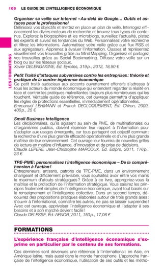 108                  LE GUIDE DE L’INTELLIGENCE ÉCONOMIQUE

                                  Organiser sa veille sur Internet – Au-delà de Google… Outils et as-
                                  tuces pour le professionnel
                                  Déﬁnissez vos objectifs et mettez en place un plan de veille. Interrogez efﬁ-
                                  cacement les divers moteurs de recherche et trouvez tous types de conte-
                                  nus. Explorez la blogosphère et les microblogs, surveillez l’actualité, pistez
                                  les experts et suivez les tendances du Web. Personnalisez votre recherche
                                  et ﬁltrez les informations. Automatisez votre veille grâce aux ﬂux RSS et
                                  aux agrégateurs. Apprenez à évaluer l’information. Classez et représentez
                                  visuellement vos trouvailles grâce au Mind Mapping. Organisez et partagez
                 LES FORMATIONS




                                  vos trouvailles grâce au Social Bookmarking. Diffusez votre veille sur un
                                  blog ou sur les réseaux sociaux.
                                  Xavier DELENGAIGNE, Éd. Eyrolles, 319 p., 2012, 18,90 €

                                  Petit Traité d’attaques subversives contre les entreprises : théorie et
                                  pratique de la contre-ingérence économique
                                  Ce petit traité audacieux aux accents ouvertement offensifs s’adresse à
                                  tous les acteurs du monde économique qui entendent regarder la réalité en
                                  face et contrer les pratiques malveillantes toujours plus nombreuses qui les
                                  touchent. Véritable guide de référence, cet ouvrage permettra d’appliquer
                                  les règles de protections essentielles, immédiatement opérationnelles.
                                  Emmanuel LEHMANN et Franck DECLOQUEMENT, Éd. Chiron, 2009,
                                  400 p., 25 €

                                  Small Business Intelligence
                                  Les décisionnaires, qu’ils agissent au sein de PME, de multinationales ou
                                  d’organismes publics, doivent repenser leur rapport à l’information pour
                                  s’adapter aux usages émergents, car tous partagent cet objectif commun :
                                  la recherche d’une plus grande efﬁcacité opérationnelle et d’une plus grande
                                  maîtrise de leur environnement. Cet ouvrage leur fournira de nouvelles grilles
                                  de lecture en matière d’inﬂuence, d’innovation et de prise de décisions.
                                  Claude LEPERE, Jean-Christophe MARCOUX, Éd. Edipro, 2011, 176 p.,
                                  23 €

                                  TPE-PME : personnalisez l’intelligence économique – De la compré-
                                  hension à l’action !
                                  Entrepreneurs, artisans, patrons de TPE-PME, dans un environnement
                                  changeant et difﬁcilement prévisible, vous souhaitez avoir entre vos mains
                                  le maximum d’atouts stratégiques ? Grâce à ce livre, appropriez-vous la
                                  maîtrise et la protection de l’information stratégique. Vous saisirez les prin-
                                  cipes ﬁnalement simples de l’intelligence économique, avant tout basés sur
                                  le renseignement et l’intelligence collective. Dans un second temps, dé-
                                  couvrez des propositions pratiques élaborées autour de trois grands axes :
                                  s’ouvrir à l’international, connaître les autres, ne pas se laisser surprendre !
                                  Avec cet ouvrage, apprivoiser l’intelligence économique et l’adapter à ses
                                  besoins et à son marché devient facile !
                                  Claude DELESSE, Éd. AFNOR, 2011, 150 p., 17,06 €


                                  FORMATIONS
                                  L’expérience française d’intelligence économique s’ex-
                                  prime en particulier par le contenu de ses formations.
                                  Ces dernières sont devenues une référence à l’international : en Asie, en
                                  Amérique latine, mais aussi dans le monde francophone. L’approche fran-
                                  çaise de l’intelligence économique, l’utilisation de ses outils et les métho-




104-127 GDR IE 120612.indd 108                                                                                          05/07/12 09:48
Cyan quadriMagenta quadriJaune quadriNoir quadriPantone 1797U
     quadriMagenta quadriJaune quadriNoir quadriPantone                            Sicogif Certified PDF LES PAOISTES
 