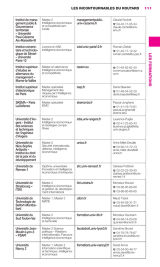 LES INCONTOURNABLES DU ROUTARD                            111


                      Institut de mana-    Master 2                       managementpublic.            Claude Rochet
                      gement public &      Intelligence économique        univ-cezanne.fr
                                           et compétitivité terri-                                     ☎ 04-42-17-05-54
                      Gouvernance                                                                      claude.rochet@univ-
                      territoriale         toriale                                                     amu.fr
                      – Université
                      Paul-Cézanne
                      Aix-Marseille-III
                      Institut universi-   Licence en VAE                 iutsf.univ-paris12.fr        Romain Zerbib
                      taire et technolo-   Intelligence économique
                                                                                                       ☎ 01-45-17-12-32
                      gique de Sénart




                                                                                                                                   LES FORMATIONS
                                                                                                       romain.zerbib@u-pec.fr
                      – Université
                      Paris-12
                      Institut supérieur   Master en alternance           iseam.eu                     ☎ 01-64-62-62-40
                      d’études en          Intelligence économique                                     communication@esm-a.
                      alternance du        et compétitivité                                            com
                      management –
                      Marne-la-Vallée
                      Institut supérieur   Master spécialisé              isep.fr                      Denis Beautier
                      d’électronique       Management des
                                           risques par l’intelligence                                  ☎ 01-49-54-52-20
                      de Paris                                                                         denis.beautier@isep.fr
                                           économique

                      SKEMA – Paris        Master spécialisé              skema-bs.fr                  Pascal Junghans
                      La Défense           IEMC
                                                                                                       ☎ 01-41-16-74-61
                                                                                                       pascal.junghans@
                                                                                                       skema.edu

                      Université d’An-     Master 2                       istia.univ-angers.fr         Laurence Puglia
                      gers - Institut      Intelligence économique
                                           et stratégies compé-                                        ☎ 02-41-22-65-43
                      des sciences                                                                     laurence.puglia@istia.
                      et techniques        titives                                                     univ-angers.fr
                      de l’ingénieur
                      d’Angers
                      Université de        Master 2                       unice.fr                     Anne Millet Devalle
                      Nice-Sophia          Sécurité internationale,
                                           défense, intelligence                                       ☎ 04-92-15-72-13
                      Antipolis –                                                                      anne.millet-devalle@
                      Institut du droit    économique                                                  unice.fr
                      de la paix et du
                      développement
                      Université de        Diplôme universitaire          sfc.univ-rennes1.fr          Clarisse Poittevin
                      Rennes-1             Innovation et intelligence
                                           économique d’entreprise                                     ☎ 02-23-23-39-50
                                                                                                       clarisse.poittevin@univ-
                                                                                                       rennes1.fr

                      Université de        Master 2                       itiri.unistra.fr             Monsieur Bouzar
                      Strasbourg –         Intelligence économique
                                           et gestion du développe-                                    ☎ 03-68-85-66-80
                      ITIRI
                                           ment international                                          ☎ 03-68-85-66-85
                      Université de        Master 1, Master 2             utbm.fr                      Maud Tissot
                      Technologie de       MATIE
                                                                                                       ☎ 03-84-58-31-21
                      Belfort-Montbé-                                                                  maud.tissot@utbm.fr
                      liard
                      Université du        Master 2                       formation.univ-tln.fr        Monsieur Quoniam
                      Sud Toulon-Var       Intelligence économique
                                           et territoriale                                             ☎ 04-94-14-20-00
                                                                                                       quoniam@univ.tln.fr

                      Université Jean-     Master 2 Science               facdedroit.univ-lyon3.fr     Sandrine Brunet
                      Moulin Lyon-3        politique – Relations
                                           internationales, Parcours                                   ☎ 04-78-78-76-67
                      – PSAPI                                                                          sandrine.brunet@univ-
                                           intelligence économique                                     lyon3.fr

                      Université           Master 1, Master 2             formations.univ-nancy2.fr    David Amos
                      Nancy 2              Information scientiﬁque
                                           et technique, intelligence                                  ☎ 03-54-50-49-77
                                                                                                       amos.david@univ-
                                           économique                                                  nancy2.fr




104-127 GDR IE 120612.indd 111                                                                                                                      05/07/12 09:48
Cyan quadriMagenta quadriJaune quadriNoir quadriPantone 1797U
     quadriMagenta quadriJaune quadriNoir quadriPantone                                      Sicogif Certified PDF LES PAOISTES
 