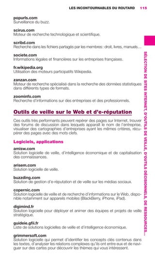 LES INCONTOURNABLES DU ROUTARD        115

                     popurls.com
                     Surveillance du buzz.

                     scirus.com
                     Moteur de recherche technologique et scientiﬁque.

                     scribd.com
                     Recherche dans les ﬁchiers partagés par les membres : droit, livres, manuels…




                                                                                                         SÉLECTION DE SITES INTERNET, D’OUTILS DE VEILLE, D’OUTILS DÉCISIONNELS, DE RESSOURCES…
                     societe.com
                     Informations légales et ﬁnancières sur les entreprises françaises.

                     fr.wikipedia.org
                     Utilisation des moteurs participatifs Wikipedia.

                     zanzan.com
                     Moteur de recherche spécialisé dans la recherche des données statistiques
                     dans différents types de formats.

                     zoominfo.com
                     Recherche d’informations sur des entreprises et des professionnels.

                     Outils de veille sur le Web et d’e-réputation
                     Ces outils très performants peuvent repérer des pages sur Internet, trouver
                     des forums de discussion dans lesquels apparaît le nom de l’entreprise,
                     visualiser des cartographies d’entreprises ayant les mêmes critères, récu-
                     pérer des pages avec des mots clefs.

                     Logiciels, applications
                     amisw.com
                     Solution logicielle de veille, d’intelligence économique et de capitalisation
                     des connaissances.

                     arisem.com
                     Solution logicielle de veille.

                     buzzding.com
                     Solution de gestion d’e-réputation et de veille sur les médias sociaux.

                     copernic.com
                     Solution logicielle de veille et de recherche d’informations sur le Web, dispo-
                     nible notamment sur appareils mobiles (BlackBerry, iPhone, iPad).

                     digimind.fr
                     Solution logicielle pour déployer et animer des équipes et projets de veille
                     stratégique.

                     guideie.gﬁi.fr
                     Liste de solutions logicielles de veille et d’intelligence économique.

                     grimmersoft.com
                     Solution logicielle qui permet d’identiﬁer les concepts clés contenus dans
                     les textes, d’analyser les relations complexes qu’ils ont entre eux et de navi-
                     guer sur des cartes pour découvrir les thèmes qui vous intéressent.




104-127 GDR IE 120612.indd 115                                                                                                                                                                    05/07/12 09:48
Cyan quadriMagenta quadriJaune quadriNoir quadriPantone 1797U
     quadriMagenta quadriJaune quadriNoir quadriPantone                   Sicogif Certified PDF LES PAOISTES
 
