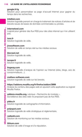 116                                                                                          LE GUIDE DE L’INTELLIGENCE ÉCONOMIQUE

                                                                                                          google.fr/ig
                                                                                                          Solution pour personnaliser sa page d’accueil Internet pour gagner du
                                                                                                          temps dans les recherches.

                                                                                                          intellixir.com
                                                                                                          Solution logicielle prenant en charge le traitement de notices d’articles et de
                                                                                                          brevets issues de bases de données commerciales ou privées.
                 SÉLECTION DE SITES INTERNET, D’OUTILS DE VEILLE, D’OUTILS DÉCISIONNELS, DE RESSOURCES…




                                                                                                          internetowl.com
                                                                                                          Logiciel pour générer des ﬂux RSS pour des sites internet qui n’en utilisent
                                                                                                          pas.

                                                                                                          ixxo.fr
                                                                                                          Solution logicielle de veille.

                                                                                                          jivesoftware.com
                                                                                                          Solution de veille en temps réel sur les médias sociaux.

                                                                                                          kbcrawl.net
                                                                                                          Solution logicielle de veille.

                                                                                                          iscope.fr
                                                                                                          Solution logicielle de veille.

                                                                                                          lingway.com
                                                                                                          Solution logicielle d’analyse de l’opinion sur Internet (sites, blogs, avis de
                                                                                                          consommateurs…).

                                                                                                          matheo-software.com
                                                                                                          Solution logicielle de veille sur les brevets.

                                                                                                          https://addons.mozilla.org/fr/ﬁrefox/addon/3999
                                                                                                          Analyse du contenu des pages web en ajoutant cette application au logiciel
                                                                                                          Mozilla Firefox.

                                                                                                          addons.mozilla.org, rubrique « Recherche de modules ».
                                                                                                          Surveillance des sites web ne proposant pas de ﬂux RSS.

                                                                                                          pikko.fr
                                                                                                          Solution logicielle de cartographie d’information.

                                                                                                          polyspot.com
                                                                                                          Solution logicielle de veille stratégique et réglementaire.

                                                                                                          radian6.com
                                                                                                          Solution de monitoring sur les médias sociaux.

                                                                                                          lithium.com
                                                                                                          Solution de veille d’image et d’e-réputation.




104-127 GDR IE 120612.indd 116                                                                                                                                                                  05/07/12 09:48
Cyan quadriMagenta quadriJaune quadriNoir quadriPantone 1797U
     quadriMagenta quadriJaune quadriNoir quadriPantone                                                                                                    Sicogif Certified PDF LES PAOISTES
 