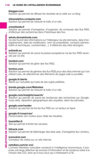 118                                                                                          LE GUIDE DE L’INTELLIGENCE ÉCONOMIQUE

                                                                                                          blogger.com
                                                                                                          Solution qui permet de diffuser les résultats de la veille sur un blog.

                                                                                                          siteanalytics.compete.com
                                                                                                          Solution qui permet de mesurer le traﬁc d’un site.

                                                                                                          crossfeeds.fr
                                                                                                          Solution qui permet d’enregistrer, d’organiser, de composer des ﬂux RSS,
                                                                                                          d’effectuer des recherches dans l’historique des ﬂux.
                 SÉLECTION DE SITES INTERNET, D’OUTILS DE VEILLE, D’OUTILS DÉCISIONNELS, DE RESSOURCES…




                                                                                                          whois.domaintools.com
                                                                                                          Ce site fournit des informations sur l’hébergeur du site (domaine, date d’en-
                                                                                                          registrement, date de modiﬁcation, nom du propriétaire, contacts adminis-
                                                                                                          tratifs et techniques, coordonnées…). Il référence des sites étrangers.

                                                                                                          eufeeds.eu
                                                                                                          Solution qui permet de suivre la presse européenne via les ﬂux RSS recen-
                                                                                                          sés par ce site.

                                                                                                          favebot.com
                                                                                                          Solution qui permet de gérer des ﬂux RSS.

                                                                                                          femtoo.com
                                                                                                          Solution qui permet de générer des ﬂux RSS pour des sites internet qui n’en
                                                                                                          utilisent pas, de sélectionner des éléments de pages web à surveiller.

                                                                                                          google.fr/alerts
                                                                                                          Alerte sur l’actualité qui traite de ses sujets préférés.

                                                                                                          trends.google.com/Websites
                                                                                                          Solution qui permet de mesurer le traﬁc d’un site.

                                                                                                          google.com/insights/search/
                                                                                                          Solution qui permet de suivre les tendances des recherches sur Google :
                                                                                                          mots-clefs, répartition géographique des requêtes, selon les périodes.

                                                                                                          google.com/reader
                                                                                                          Solution qui permet de lire les ﬂux RSS sur un lecteur en ligne.

                                                                                                          google.fr/coop/cse/
                                                                                                          Personnaliser son moteur pour cibler les résultats.

                                                                                                          hoaxkiller.fr
                                                                                                          Site qui permet d’éviter les canulars.

                                                                                                          httrack.com
                                                                                                          Solution qui permet de télécharger des sites web, d’enregistrer leur contenu.

                                                                                                          icerocket.com
                                                                                                          Compteur de visites sur un site internet.

                                                                                                          netvibes.com/ie-crci
                                                                                                          L’Univers Netvibes consulaire consacré à l’intelligence économique. Il pro-
                                                                                                          pose une large sélection de sources d’information et de contenus utiles à la
                                                                                                          mission des CCI, ainsi qu’à tous ceux qui s’intéressent à l’IE.




104-127 GDR IE 120612.indd 118                                                                                                                                                                   05/07/12 09:48
Cyan quadriMagenta quadriJaune quadriNoir quadriPantone 1797U
     quadriMagenta quadriJaune quadriNoir quadriPantone                                                                                                     Sicogif Certified PDF LES PAOISTES
 