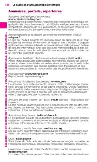 120                                                                                          LE GUIDE DE L’INTELLIGENCE ÉCONOMIQUE


                                                                                                          Annuaires, portails, répertoires
                                                                                                          Académie de l’intelligence économique :
                                                                                                          academie-ie.over-blog.com
                                                                                                          Présentation et programme de l’Académie de l’intelligence économique (or-
                                                                                                          ganisation de divers événements : prix littéraire Intelligence économique et
                                                                                                          compétitivité, Journées de l’IE), publications, et des services réservés aux
                                                                                                          membres (prestations, adresses utiles, calendrier, liens utiles).
                 SÉLECTION DE SITES INTERNET, D’OUTILS DE VEILLE, D’OUTILS DÉCISIONNELS, DE RESSOURCES…




                                                                                                          Agence nationale de la sécurité des systèmes d’information (ANSSI) :
                                                                                                          ssi.gouv.fr
                                                                                                          Le site de l’ANSSI présente les mesures mises en place par l’État pour
                                                                                                          protéger les systèmes d’information et réagir en cas d’incident. Il propose
                                                                                                          également un certain nombre de recommandations et de guides en matière
                                                                                                          de sécurité informatique, ainsi que des outils méthodologiques d’aide dé-
                                                                                                          diés à la prise en compte de la sécurité dans les systèmes d’information, et
                                                                                                          un référentiel général de sécurité.

                                                                                                          Agence pour la diffusion de l’information technologique (Adit) : adit.fr
                                                                                                          Accès gratuit à l’actualité technologique internationale classée par secteur,
                                                                                                          accès au réseau mondial des conseillers d’ambassade pour la veille tech-
                                                                                                          nologique, consultation des derniers bulletins vigies thématiques et des
                                                                                                          rapports d’ambassades du monde entier, agenda, publication et liens utiles.

                                                                                                          Allyoucanread : allyoucanread.com
                                                                                                          Répertoires de la presse en ligne.

                                                                                                          Annuaire de l’intelligence économique : ie-news.com
                                                                                                          Un annuaire de la veille (concepts, acteurs, outils, méthodologie, forma-
                                                                                                          tions, sources d’informations) et des agents intelligents. Ce site rassemble
                                                                                                          des actualités et des informations pratiques sur l’intelligence économique et
                                                                                                          sur les métiers de la veille. Il contient une liste de discussions dédiées à la
                                                                                                          veille, à la prospective, aux moteurs de recherche.

                                                                                                          Annuaire de sites internet de l’ENA : ena.fr rubrique « Ressources sur
                                                                                                          Internet »
                                                                                                          L’École nationale d’administration met à disposition une liste de sites inter-
                                                                                                          net classés par thèmes. Des ressources européennes (droit, think tanks,
                                                                                                          institutions…) sont par ailleurs accessibles.

                                                                                                          Annuaire de livres blancs : leslivresblancs.fr
                                                                                                          Le site propose près de 900 publications accessibles en ligne par grandes
                                                                                                          catégories : commerce et économie, écologie et développement durable,
                                                                                                          entreprise, informatique, Internet, NTIC, santé, société…

                                                                                                          Autorité des marchés ﬁnanciers : amf-france.org
                                                                                                          Site qui fournit des informations publiées par les entreprises (opérations bour-
                                                                                                          sières…) et des communiquées concernant l’actualité ﬁnancière en France.

                                                                                                          Clusif : clusif.asso.fr
                                                                                                          Site internet du Club de la sécurité de l’information français : actualités de
                                                                                                          l’intelligence économique, conférences, ressources, glossaires, annuaires…

                                                                                                          Corporama, moteur de recherche d’informations sur les entreprises :
                                                                                                          corporama.com
                                                                                                          Le moteur Corporama permet d’effectuer des recherches simultanément




104-127 GDR IE 120612.indd 120                                                                                                                                                                  05/07/12 09:48
Cyan quadriMagenta quadriJaune quadriNoir quadriPantone 1797U
     quadriMagenta quadriJaune quadriNoir quadriPantone                                                                                                    Sicogif Certified PDF LES PAOISTES
 