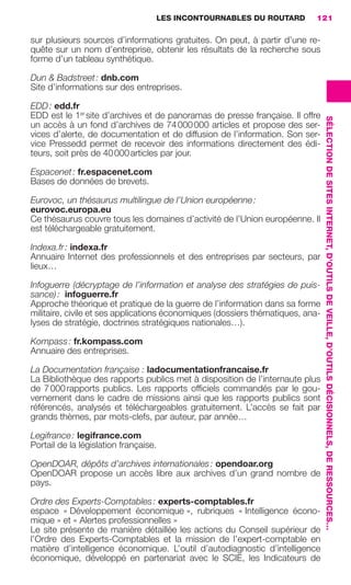 LES INCONTOURNABLES DU ROUTARD        121

                     sur plusieurs sources d’informations gratuites. On peut, à partir d’une re-
                     quête sur un nom d’entreprise, obtenir les résultats de la recherche sous
                     forme d’un tableau synthétique.

                     Dun & Badstreet : dnb.com
                     Site d’informations sur des entreprises.

                     EDD : edd.fr
                     EDD est le 1er site d’archives et de panoramas de presse française. Il offre




                                                                                                         SÉLECTION DE SITES INTERNET, D’OUTILS DE VEILLE, D’OUTILS DÉCISIONNELS, DE RESSOURCES…
                     un accès à un fond d’archives de 74 000 000 articles et propose des ser-
                     vices d’alerte, de documentation et de diffusion de l’information. Son ser-
                     vice Pressedd permet de recevoir des informations directement des édi-
                     teurs, soit près de 40 000 articles par jour.

                     Espacenet : fr.espacenet.com
                     Bases de données de brevets.

                     Eurovoc, un thésaurus multilingue de l’Union européenne :
                     eurovoc.europa.eu
                     Ce thésaurus couvre tous les domaines d’activité de l’Union européenne. Il
                     est téléchargeable gratuitement.

                     Indexa.fr : indexa.fr
                     Annuaire Internet des professionnels et des entreprises par secteurs, par
                     lieux…

                     Infoguerre (décryptage de l’information et analyse des stratégies de puis-
                     sance) :  infoguerre.fr
                     Approche théorique et pratique de la guerre de l’information dans sa forme
                     militaire, civile et ses applications économiques (dossiers thématiques, ana-
                     lyses de stratégie, doctrines stratégiques nationales…).

                     Kompass : fr.kompass.com
                     Annuaire des entreprises.

                     La Documentation française : ladocumentationfrancaise.fr
                     La Bibliothèque des rapports publics met à disposition de l’internaute plus
                     de 7 000 rapports publics. Les rapports ofﬁciels commandés par le gou-
                     vernement dans le cadre de missions ainsi que les rapports publics sont
                     référencés, analysés et téléchargeables gratuitement. L’accès se fait par
                     grands thèmes, par mots-clefs, par auteur, par année…

                     Legifrance : legifrance.com
                     Portail de la législation française.

                     OpenDOAR, dépôts d’archives internationales : opendoar.org
                     OpenDOAR propose un accès libre aux archives d’un grand nombre de
                     pays.

                     Ordre des Experts-Comptables : experts-comptables.fr
                     espace « Développement économique », rubriques « Intelligence écono-
                     mique » et « Alertes professionnelles »
                     Le site présente de manière détaillée les actions du Conseil supérieur de
                     l’Ordre des Experts-Comptables et la mission de l’expert-comptable en
                     matière d’intelligence économique. L’outil d’autodiagnostic d’intelligence
                     économique, développé en partenariat avec le SCIE, les Indicateurs de




104-127 GDR IE 120612.indd 121                                                                                                                                                                    05/07/12 09:48
Cyan quadriMagenta quadriJaune quadriNoir quadriPantone 1797U
     quadriMagenta quadriJaune quadriNoir quadriPantone                   Sicogif Certified PDF LES PAOISTES
 