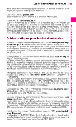 LES INCONTOURNABLES DU ROUTARD        123

                     de la base de données recensent également un nombre important d’ou-
                     vrages, de rapports techniques et de thèses.

                     QUESTEL ORBIT : questel.com
                     Base de données sur les brevets et la propriété intellectuelle.

                     SEMAPHORE : semaphore.cci.fr
                     Outil des Chambres de Commerce et d’Industrie pour l’information sur
                     les aides aux entreprises. Il permet de rechercher rapidement les aides




                                                                                                         SÉLECTION DE SITES INTERNET, D’OUTILS DE VEILLE, D’OUTILS DÉCISIONNELS, DE RESSOURCES…
                     ﬁnancières (subvention, prêt, garantie, avance remboursable, exonération
                     de cotisations sociales, réduction ou crédit d’impôt, etc.) et les dispositifs
                     techniques (accompagnement de projet, conseil, diagnostic, prestation de
                     veille, formalités, etc.) pour tous les projets d’entreprise.

                     Guides pratiques pour le chef d’entreprise
                     Guide de l’intelligence économique pour la recherche : enseignementsup-
                     recherche.gouv.fr rubrique « Infos-ressources » puis « Brochures »
                     Rédigé par un groupe de travail piloté par la Délégation interministérielle
                     à l’Intelligence économique, ce guide est une véritable introduction à la
                     politique d’intelligence économique pour le monde de la recherche et des
                     universités (2012).

                     Guide pratique d’utilisation des outils de veille et d’IE : asso-aie.org ru-
                     brique « Téléchargements »
                     Ce guide, destiné aux différents acteurs économiques (chefs d’entreprises
                     de PME ou de grands comptes, directeurs généraux, responsables marke-
                     ting, commercial, communication, intelligence économique…) fait le point
                     sur les nouveaux usages en terme d’acquisition, de traitement, d’analyse et
                     de diffusion de l’information, applicables aux entreprises (2009).

                     Intelligence économique : vade-mecum des CCI de Paris-Île-de-France
                     à l’usage des entreprises : iledefrance.cci.fr rubriques « Liens utiles » et
                     « Publications »
                     Guide à l’usage des dirigeants d’entreprise, s’appuyant sur des exemples
                     de bonnes pratiques de l’IE dans les PME franciliennes, qui se veut le plus
                     opérationnel possible et ambitionne de transmettre une vision simple et
                     pragmatique de l’intelligence économique (2009).

                     Le dirigeant de PME-PMI et l’Intelligence économique : ies.cgpme-paris-
                     idf.fr rubrique « Intelligence économique »
                     Guide publié par la CGPME Île-de-France (2008).

                     Le guide pratique du chef d’entreprise face au risque numérique : labs.
                     hadopi.fr rubrique « Ressources »
                     Guide rédigé par le Forum international sur la cybercriminalité. Au travers de
                     12 études de cas et d’un état des lieux sur le risque numérique en entreprise,
                     le ministère de l’Intérieur, l’Union européenne, la Gendarmerie nationale et les
                     différents acteurs du Web dressent une liste de recommandations (2011).

                     L’intelligence économique : Guide pratique pour les PME : medefparis.fr/
                     Livre_Blanc.pdf
                     Guide publié par le MEDEF Paris. Destiné à tous les dirigeants qui veulent
                     accroître les performances et la protection de leur entreprise, ce guide pra-
                     tique a été conçu à partir des savoir-faire de PME (2007).




104-127 GDR IE 120612.indd 123                                                                                                                                                                    05/07/12 09:48
Cyan quadriMagenta quadriJaune quadriNoir quadriPantone 1797U
     quadriMagenta quadriJaune quadriNoir quadriPantone                   Sicogif Certified PDF LES PAOISTES
 