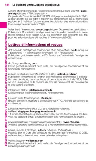 124                                                                                          LE GUIDE DE L’INTELLIGENCE ÉCONOMIQUE

                                                                                                          Métiers et compétences de l’intelligence économique dans les PME : asso-
                                                                                                          aie.org rubrique « Téléchargement »
                                                                                                          Ce guide, de l’association AAIE-IHEDN, rédigé pour les dirigeants de PME,
                                                                                                          a pour objectif de les aider à repérer les compétences en IE parmi leurs
                                                                                                          équipes, et à maîtriser l’organisation et l’exploitation des informations dans
                                                                                                          leurs entreprises (décembre 2009).

                                                                                                          Veiller futé à l’international : cnccef.org rubrique « Documents et publications »
                                                                                                          Publié par la Commission Intelligence économique des conseillers du com-
                 SÉLECTION DE SITES INTERNET, D’OUTILS DE VEILLE, D’OUTILS DÉCISIONNELS, DE RESSOURCES…




                                                                                                          merce extérieur de la France (CCEF) à destination des dirigeants de PME
                                                                                                          pour les aider dans leurs démarches à l’international (2009).

                                                                                                          Lettres d’informations et revues
                                                                                                          Actualités de l’intelligence économique et de l’innovation : cci.fr rubriques
                                                                                                          « Entreprises », « Information et innovation » et « Publications »
                                                                                                          Publication gratuite mensuelle de CCI France sur l’actualité de l’intelligence
                                                                                                          économique.

                                                                                                          Archimag : archimag.com
                                                                                                          Revue généraliste traitant de la veille, de l’intelligence économique et du
                                                                                                          knowledge management.

                                                                                                          Bulletin du droit des secrets d’affaires (BSA) : institut-ie.fr/bsa/
                                                                                                          Publication trimestrielle de l’Institut de l’intelligence économique à destina-
                                                                                                          tion des décideurs, des chercheurs et des acteurs du droit de l’IE, le BSA
                                                                                                          se veut un aiguillon de la doctrine du droit de l’immatériel, de l’information
                                                                                                          et des secrets d’affaires.

                                                                                                          Intelligence Online : intelligenceonline.fr
                                                                                                          Magazine pour les professionnels du renseignement.

                                                                                                          L’Atelier : veille technologique : atelier.net
                                                                                                          Brèves, articles et dossiers d’actualité sur les NTIC. Agenda des ateliers et
                                                                                                          conférences.

                                                                                                          Lettres d’informations de la CCI de Champagne-Ardenne :
                                                                                                          veillestrategique-champagne-ardenne.fr
                                                                                                          11 lettres thématiques gratuites pour veiller sur les technologies, les bre-
                                                                                                          vets, les appels d’offres, la réglementation et la normalisation, la presse…

                                                                                                          Revue internationale d’intelligence économique (R2IE) : revue-r2ie.com
                                                                                                          Articles à caractère scientiﬁque issus de la recherche en intelligence économique.

                                                                                                          Revue Sécurité & Stratégie : cdse.fr rubrique « Publications »
                                                                                                          Réalisée par le Club des directeurs de sécurité des entreprises (CDSE),
                                                                                                          axée sur les problématiques de sécurité des entreprises.

                                                                                                          Veille Magazine : veillemag.com
                                                                                                          Revue généraliste traitant de la veille, de l’intelligence économique et du
                                                                                                          knowledge management.




104-127 GDR IE 120612.indd 124                                                                                                                                                                   05/07/12 09:48
Cyan quadriMagenta quadriJaune quadriNoir quadriPantone 1797U
     quadriMagenta quadriJaune quadriNoir quadriPantone                                                                                                     Sicogif Certified PDF LES PAOISTES
 