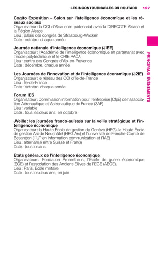 LES INCONTOURNABLES DU ROUTARD        127

                     Cogito Exposition – Salon sur l’intelligence économique et les ré-
                     seaux sociaux
                     Organisateur : la CCI d’Alsace en partenariat avec la DIRECCTE Alsace et
                     la Région Alsace
                     Lieu : palais des congrès de Strasbourg-Wacken
                     Date : octobre, chaque année

                     Journée nationale d’intelligence économique (JIEE)
                     Organisateur : l’Académie de l’intelligence économique en partenariat avec




                                                                                                         PRINCIPAUX ÉVÉNEMENTS
                     l’École polytechnique et le CRIE PACA
                     Lieu : centre des Congrès d’Aix-en-Provence
                     Date : décembre, chaque année

                     Les Journées de l’innovation et de l’intelligence économique (J2IE)
                     Organisateur : le réseau des CCI d’Île-de-France
                     Lieu : Île-de-France
                     Date : octobre, chaque année

                     Forum IES
                     Organisateur : Commission information pour l’entreprise (CIpE) de l’associa-
                     tion Aéronautique et Astronautique de France (3AF)
                     Lieu : variable
                     Date : tous les deux ans, en octobre

                     JVeille : les journées franco-suisses sur la veille stratégique et l’in-
                     telligence économique
                     Organisateur : la Haute École de gestion de Genève (HEG), la Haute École
                     de gestion Arc de Neuchâtel (HEG Arc) et l’université de Franche-Comté de
                     Besançon (l’IUT en Information communication et l’IAE)
                     Lieu : alternance entre Suisse et France
                     Date : tous les ans

                     États généraux de l’intelligence économique
                     Organisateurs : Fondation Prometheus, l’École de guerre économique
                     (EGE) et l’association des Anciens Élèves de l’EGE (AEGE).
                     Lieu : Paris, École militaire
                     Date : tous les deux ans, en juin




104-127 GDR IE 120612.indd 127                                                                                                   05/07/12 09:48
Cyan quadriMagenta quadriJaune quadriNoir quadriPantone 1797U
     quadriMagenta quadriJaune quadriNoir quadriPantone                   Sicogif Certified PDF LES PAOISTES
 