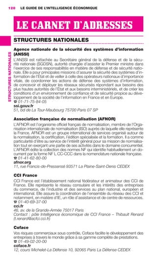 128                         LE GUIDE DE L’INTELLIGENCE ÉCONOMIQUE




                                          LE CARNET D’ADRESSES
                                         STRUCTURES NATIONALES
                                         Agence nationale de la sécurité des systèmes d’information
                 STRUCTURES NATIONALES




                                         (ANSSI)
                                         L’ANSSI est rattachée au Secrétaire général de la défense et de la sécu-
                                         rité nationale (SGDSN), autorité chargée d’assister le Premier ministre dans
                                         l’exercice de ses responsabilités en matière de défense et de sécurité natio-
                                         nale. Elle a pour principales missions d’assurer la sécurité des systèmes d’in-
                                         formation de l’État et de veiller à celle des opérateurs nationaux d’importance
                                         vitale, de coordonner les actions de défense des systèmes d’information,
                                         de concevoir et déployer les réseaux sécurisés répondant aux besoins des
                                         plus hautes autorités de l’État et aux besoins interministériels, et de créer les
                                         conditions d’un environnement de conﬁance et de sécurité propice au déve-
                                         loppement de la société de l’information en France et en Europe.
                                         ☎ 01-71-75-84-05
                                         ssi.gouv.fr
                                         51, bd de La Tour-Maubourg 75700 Paris 07 SP

                                         Association française de normalisation (AFNOR)
                                         L’AFNOR est l’organisme ofﬁciel français de normalisation, membre de l’Orga-
                                         nisation internationale de normalisation (ISO) auprès de laquelle elle représente
                                         la France. AFNOR est un groupe international de services organisé autour de
                                         la normalisation, la certiﬁcation, l’édition spécialisée et la formation. Il a comme
                                         particularité d’être au service de l’intérêt général pour sa mission de normalisa-
                                         tion tout en exerçant une partie de ses activités dans le domaine concurrentiel.
                                         L’AFNOR édite la collection des normes NF qui identiﬁe habituellement un do-
                                         cument par la forme NF L CC-CCC dans la nomenclature nationale française.
                                         ☎ 01-41-62-80-00
                                         afnor.org
                                         11, rue Francis-de-Pressensé 93571 La Plaine-Saint-Denis CEDEX

                                         CCI France
                                         CCI France est l’établissement national fédérateur et animateur des CCI de
                                         France. Elle représente le réseau consulaire et les intérêts des entreprises
                                         du commerce, de l’industrie et des services au plan national, européen et
                                         international. Elle assure la coordination de l’ensemble du réseau des CCI et
                                         notamment, en matière d’IE, un rôle d’assistance et de centre de ressources.
                                         ☎ 01-40-69-37-00
                                         cci.fr
                                         46, av. de la Grande-Armée 75017 Paris
                                         Contact : pôle Intelligence économique de CCI France – Thibault Renard
                                         (t.renard@acfci.cci.fr)

                                         Coface
                                         Vos risques commerciaux sous contrôle, Coface facilite le développement des
                                         entreprises à travers le monde grâce à sa gamme complète de prestations.
                                         ☎ 01-49-02-20-00
                                         coface.fr
                                         12, cours Michelet-La Défense 10, 92065 Paris La Défense CEDEX




128-137 GDR IE 120612.indd 128                                                                                                   05/07/12 09:49
Cyan quadriMagenta quadriJaune quadriNoir quadriPantone 1797U
     quadriMagenta quadriJaune quadriNoir quadriPantone                                     Sicogif Certified PDF LES PAOISTES
 