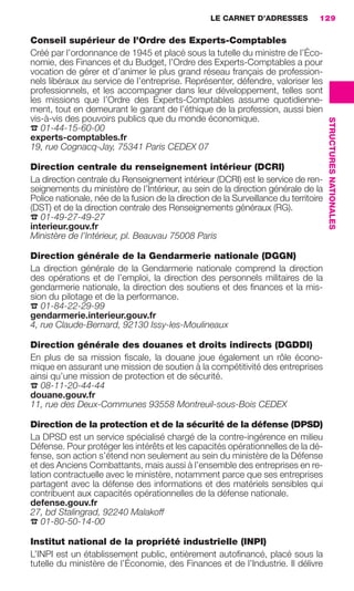 LE CARNET D’ADRESSES           129

                     Conseil supérieur de l’Ordre des Experts-Comptables
                     Créé par l’ordonnance de 1945 et placé sous la tutelle du ministre de l’Éco-
                     nomie, des Finances et du Budget, l’Ordre des Experts-Comptables a pour
                     vocation de gérer et d’animer le plus grand réseau français de profession-
                     nels libéraux au service de l’entreprise. Représenter, défendre, valoriser les
                     professionnels, et les accompagner dans leur développement, telles sont
                     les missions que l’Ordre des Experts-Comptables assume quotidienne-
                     ment, tout en demeurant le garant de l’éthique de la profession, aussi bien
                     vis-à-vis des pouvoirs publics que du monde économique.




                                                                                                           STRUCTURES NATIONALES
                     ☎ 01-44-15-60-00
                     experts-comptables.fr
                     19, rue Cognacq-Jay, 75341 Paris CEDEX 07

                     Direction centrale du renseignement intérieur (DCRI)
                     La direction centrale du Renseignement intérieur (DCRI) est le service de ren-
                     seignements du ministère de l’Intérieur, au sein de la direction générale de la
                     Police nationale, née de la fusion de la direction de la Surveillance du territoire
                     (DST) et de la direction centrale des Renseignements généraux (RG).
                     ☎ 01-49-27-49-27
                     interieur.gouv.fr
                     Ministère de l’Intérieur, pl. Beauvau 75008 Paris

                     Direction générale de la Gendarmerie nationale (DGGN)
                     La direction générale de la Gendarmerie nationale comprend la direction
                     des opérations et de l’emploi, la direction des personnels militaires de la
                     gendarmerie nationale, la direction des soutiens et des ﬁnances et la mis-
                     sion du pilotage et de la performance.
                     ☎ 01-84-22-29-99
                     gendarmerie.interieur.gouv.fr
                     4, rue Claude-Bernard, 92130 Issy-les-Moulineaux

                     Direction générale des douanes et droits indirects (DGDDI)
                     En plus de sa mission ﬁscale, la douane joue également un rôle écono-
                     mique en assurant une mission de soutien à la compétitivité des entreprises
                     ainsi qu’une mission de protection et de sécurité.
                     ☎ 08-11-20-44-44
                     douane.gouv.fr
                     11, rue des Deux-Communes 93558 Montreuil-sous-Bois CEDEX

                     Direction de la protection et de la sécurité de la défense (DPSD)
                     La DPSD est un service spécialisé chargé de la contre-ingérence en milieu
                     Défense. Pour protéger les intérêts et les capacités opérationnelles de la dé-
                     fense, son action s’étend non seulement au sein du ministère de la Défense
                     et des Anciens Combattants, mais aussi à l’ensemble des entreprises en re-
                     lation contractuelle avec le ministère, notamment parce que ses entreprises
                     partagent avec la défense des informations et des matériels sensibles qui
                     contribuent aux capacités opérationnelles de la défense nationale.
                     defense.gouv.fr
                     27, bd Stalingrad, 92240 Malakoff
                     ☎ 01-80-50-14-00
                     Institut national de la propriété industrielle (INPI)
                     L’INPI est un établissement public, entièrement autoﬁnancé, placé sous la
                     tutelle du ministère de l’Économie, des Finances et de l’Industrie. Il délivre




128-137 GDR IE 120612.indd 129                                                                                                     05/07/12 09:49
Cyan quadriMagenta quadriJaune quadriNoir quadriPantone 1797U
     quadriMagenta quadriJaune quadriNoir quadriPantone                 Sicogif Certified PDF LES PAOISTES
 