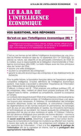 LE B.A.BA DE L’INTELLIGENCE ÉCONOMIQUE                       13




                       LE B.A.BA DE
                       L’INTELLIGENCE




                                                                                                                  VOS QUESTIONS, NOS REPONSES
                       ÉCONOMIQUE
                     VOS QUESTIONS, NOS RÉPONSES
                     Qu’est-ce que l’intelligence économique (IE) ?
                        « L’intelligence économique consiste à collecter, analyser, valoriser, diffuser et pro-
                        téger l’information économique stratégique, aﬁn de renforcer la compétitivité d’un
                        État, d’une entreprise ou d’un établissement de recherche. »



                     C’est en ces termes qu’est déﬁnie l’intelligence économique par une circu-
                     laire du Premier ministre en date du 15 septembre 2011 (no 5554/SG), qui
                     précise sa nature, ses objectifs et les principales orientations de l’État en
                     la matière, sous la responsabilité de la Délégation interministérielle à l’Intel-
                     ligence économique (dite D2IE). Le texte indique aussi les trois principaux
                     axes de l’action de l’État :
                     • assurer une veille stratégique ;
                     • soutenir la compétitivité des entreprises ;
                     • garantir la sécurité économique des entreprises et des établissements de
                        recherche.

                     Pour la petite histoire, la formulation française dérive de l’expression anglaise
                     competitive intelligence. D’autres déﬁnitions de l’intelligence économique
                     existent, mais toutes s’accordent à démontrer l’importance de l’information
                     dans l’élaboration de la stratégie d’entreprise.
                     D’ailleurs, à chacun son IE : l’État propose une politique publique d’IE, et
                     les entreprises, elles, mettent en place leurs propres pratiques d’IE. Mais
                     l’objectif reste le même : améliorer sa compétitivité, soutenir la croissance
                     et l’emploi.
                     Le contexte dans lequel évoluent l’État et les entreprises a été bouleversé au
                     cours des trente dernières années, et l’intelligence économique y est appa-
                     rue toujours plus nécessaire. À l’extérieur, la mondialisation des échanges
                     concerne désormais toutes les entreprises, la concurrence s’exacerbe,
                     les réglementations et les normes évoluent en permanence, les échanges
                     sont de plus en plus dématérialisés et rapides, les innovations techniques
                     et technologiques se succèdent, les risques auxquels les entreprises sont
                     exposées sont de plus en plus nombreux et variés. À l’intérieur, l’informa-
                     tion est devenue stratégique pour prendre une bonne décision – comme le
                     disait le bon vieux dicton « savoir pour pouvoir » –, mais il est aussi crucial
                     de savoir avant les autres. Désormais, il appartient à tout acteur écono-
                     mique de comprendre et d’anticiper les mutations qui affectent son marché,
                     à travers des outils de veille. Enﬁn, les entreprises sont obligées de revoir
                     leur approche de l’information  : il faut à la fois organiser le partage de
                     l’information aﬁn de la capitaliser en interne, tout en la protégeant des
                     appropriations malveillantes.




013-019 GDR IE 120612.indd 13                                                                                                                   05/07/12 09:39
Cyan quadriMagenta quadriJaune quadriNoir quadriPantone 1797U
     quadriMagenta quadriJaune quadriNoir quadriPantone                      Sicogif Certified PDF LES PAOISTES
 