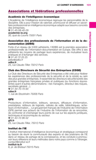 LE CARNET D’ADRESSES          131


                     Associations et fédérations professionnelles
                     Académie de l’intelligence économique
                     L’Académie de l’intelligence économique regroupe les personnalités de la
                     discipline. Elle a pour mission de valoriser, promouvoir et diffuser un savoir-
                     faire professionnel en intelligence économique adapté aux besoins concrets
                     des entreprises.
                     ☎ 01-45-08-40-29




                                                                                                       STRUCTURES NATIONALES
                     academie-ie.org
                     30, quai du Louvre 75001 Paris

                     Association des professionnels de l’information et de la do-
                     cumentation (ADBS)
                     Forte d’un réseau de 5 000 adhérents, l’ADBS est la première association
                     professionnelle de l’information-documentation en Europe. Elle offre à ses
                     adhérents les moyens de partager leurs expériences, de mutualiser leurs
                     pratiques et d’échanger des services.
                     ☎ 01 43 72 25 25
                     adbs@adbs.fr
                     adbs.fr
                     25, rue Claude-Tillier 75012 Paris

                     Club des Directeurs de Sécurité des Entreprises (CDSE)
                     Le Club des Directeurs de Sécurité des Entreprises a été créé pour fédérer
                     les expériences des professionnels de la sécurité et de la sûreté au sein
                     des plus grandes entreprises. Il rassemble les directeurs sécurité/sûreté des
                     grandes entreprises françaises privées et publiques (ou fonctions équiva-
                     lentes ayant d’autres dénominations : risk managers, directeur des risques,
                     secrétaire général…).
                     ☎ 01-44-70-70-84
                     cdse.fr
                     1, rue de Stockholm 75008 Paris

                     GFII
                     Producteurs d’information, éditeurs, serveurs, diffuseurs d’information,
                     prestataires, éditeurs de logiciels, cellules de veille, bibliothèques, ache-
                     teurs d’information… Le groupement français de l’Industrie de l’information
                     (GFII) permet aux acteurs de l’industrie de l’information de se rencontrer,
                     de confronter et d’échanger leurs points de vue sur les aspects juridiques,
                     techniques et économiques du secteur.
                     ☎ 01-43-72-96-52
                     gﬁi.fr
                     25, rue Claude-Tillier, 75012 Paris

                     Institut de l’IE
                     L’Institut international d’intelligence économique et stratégique correspond
                     au besoin de réunir la communauté des experts et des praticiens de l’IE
                     dans un réseau de partage de la connaissance, et les conduire à promou-
                     voir leurs réﬂexions et leurs méthodes dans notre pays comme à l’étranger.
                     contact@institut-ie.fr
                     institut-ie.fr
                     6, pl. de Breteuil 75015 Paris




128-137 GDR IE 120612.indd 131                                                                                                 05/07/12 09:49
Cyan quadriMagenta quadriJaune quadriNoir quadriPantone 1797U
     quadriMagenta quadriJaune quadriNoir quadriPantone              Sicogif Certified PDF LES PAOISTES
 